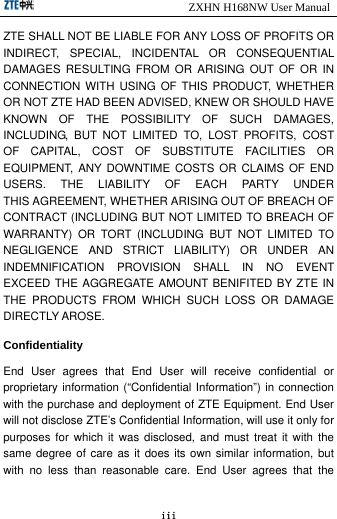                            ZXHN H168NW User Manual iii ZTE SHALL NOT BE LIABLE FOR ANY LOSS OF PROFITS OR INDIRECT, SPECIAL, INCIDENTAL OR CONSEQUENTIAL DAMAGES RESULTING FROM OR ARISING OUT OF OR IN CONNECTION WITH USING OF THIS PRODUCT, WHETHER OR NOT ZTE HAD BEEN ADVISED, KNEW OR SHOULD HAVE KNOWN OF THE POSSIBILITY OF SUCH DAMAGES, INCLUDING, BUT NOT LIMITED TO, LOST PROFITS, COST OF CAPITAL, COST OF SUBSTITUTE FACILITIES OR EQUIPMENT, ANY DOWNTIME COSTS OR CLAIMS OF END USERS.  THE  LIABILITY  OF  EACH  PARTY  UNDER THIS AGREEMENT, WHETHER ARISING OUT OF BREACH OF CONTRACT (INCLUDING BUT NOT LIMITED TO BREACH OF WARRANTY) OR TORT (INCLUDING BUT NOT LIMITED TO NEGLIGENCE AND STRICT LIABILITY) OR UNDER AN INDEMNIFICATION PROVISION SHALL IN NO EVENT EXCEED THE AGGREGATE AMOUNT BENIFITED BY ZTE IN THE PRODUCTS FROM WHICH SUCH LOSS OR DAMAGE DIRECTLY AROSE. Confidentiality End User agrees that End User will receive confidential or proprietary information (“Confidential Information”) in connection with the purchase and deployment of ZTE Equipment. End User will not disclose ZTE’s Confidential Information, will use it only for purposes for which it was disclosed, and must treat it with the same degree of care as it does its own similar information, but with no less than reasonable care. End User agrees that the 