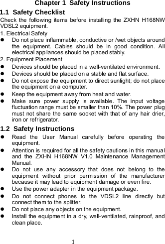  1 Chapter 1  Safety Instructions 1.1  Safety Checklist Check the following items before installing the ZXHN H168NW VDSL2 equipment. 1. Electrical Safety  Do not place inflammable, conductive or /wet objects around the equipment. Cables should be in good condition. All electrical appliances should be placed stably.   2. Equipment Placement  Devices should be placed in a well-ventilate d environment.    Devices should be placed on a stable and flat surface.  Do not expose the equipment to direct sunlight; do not place the equipment on a computer.    Keep the equipment away from heat and water.  Make sure power supply is available. The input voltage fluctuation range must be smaller than 10%. The power plug must not share the same socket with that of any hair drier, iron or refrigerator. 1.2  Safety Instructions  Read the User Manual carefully before operating the equipment.  Attention is required for all the safety cautions in this manual and the ZXHN H168NW V1.0 Maintenance Management Manual.  Do not use any  accessory that does not belong to the equipment without prior permission of the manufacturer because it may lead to equipment damage or even fire.  Use the power adapter in the  equipment package.  Do not connect phones to the VDSL2 line directly but connect them to the splitter.  Do not place any objects on the equipment.  Install the equipment in a dry, well-ventilated, rainproof, and clean place. 