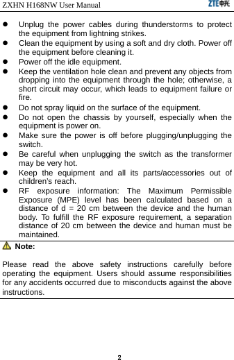 ZXHN H168NW User Manual                             2   Unplug the power cables during thunderstorms to protect the equipment from lightning strikes.   Clean the equipment by using a soft and dry cloth. Power off the equipment before cleaning it.   Power off the idle equipment.   Keep the ventilation hole clean and prevent any objects from dropping into the equipment through the hole; otherwise, a short circuit may occur, which leads to equipment failure or fire.   Do not spray liquid on the surface of the equipment.   Do not open the chassis by yourself, especially when the equipment is power on.   Make sure the power is off before plugging/unplugging the switch.   Be careful when unplugging the switch as the transformer may be very hot.   Keep the equipment and all its parts/accessories out of children’s reach.   RF exposure information: The Maximum Permissible Exposure (MPE) level has been calculated based on a distance of d = 20 cm between the device and the human body. To fulfill the RF exposure requirement, a separation distance of 20 cm between the device and human must be maintained.  Note: Please read the above safety instructions carefully before operating the equipment. Users should assume responsibilities for any accidents occurred due to misconducts against the above instructions. 
