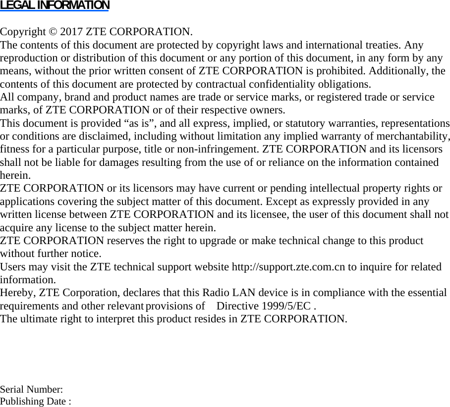 LEGAL INFORMATION  Copyright © 2017 ZTE CORPORATION. The contents of this document are protected by copyright laws and international treaties. Any reproduction or distribution of this document or any portion of this document, in any form by any means, without the prior written consent of ZTE CORPORATION is prohibited. Additionally, the contents of this document are protected by contractual confidentiality obligations. All company, brand and product names are trade or service marks, or registered trade or service marks, of ZTE CORPORATION or of their respective owners. This document is provided “as is”, and all express, implied, or statutory warranties, representations or conditions are disclaimed, including without limitation any implied warranty of merchantability, fitness for a particular purpose, title or non-infringement. ZTE CORPORATION and its licensors shall not be liable for damages resulting from the use of or reliance on the information contained herein. ZTE CORPORATION or its licensors may have current or pending intellectual property rights or applications covering the subject matter of this document. Except as expressly provided in any written license between ZTE CORPORATION and its licensee, the user of this document shall not acquire any license to the subject matter herein. ZTE CORPORATION reserves the right to upgrade or make technical change to this product without further notice. Users may visit the ZTE technical support website http://support.zte.com.cn to inquire for related information. Hereby, ZTE Corporation, declares that this Radio LAN device is in compliance with the essential requirements and other relevant provisions of  Directive 1999/5/EC .                            The ultimate right to interpret this product resides in ZTE CORPORATION.     Serial Number:   Publishing Date :   