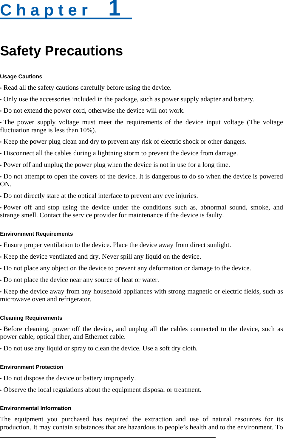 C h a p t e r    1   Safety Precautions Usage Cautions • Read all the safety cautions carefully before using the device. • Only use the accessories included in the package, such as power supply adapter and battery. • Do not extend the power cord, otherwise the device will not work.   • The power supply voltage must meet the requirements of the device input voltage (The voltage fluctuation range is less than 10%). • Keep the power plug clean and dry to prevent any risk of electric shock or other dangers. • Disconnect all the cables during a lightning storm to prevent the device from damage. • Power off and unplug the power plug when the device is not in use for a long time. • Do not attempt to open the covers of the device. It is dangerous to do so when the device is powered ON. • Do not directly stare at the optical interface to prevent any eye injuries. • Power off and stop using the device under the conditions such as, abnormal sound, smoke, and strange smell. Contact the service provider for maintenance if the device is faulty.  Environment Requirements • Ensure proper ventilation to the device. Place the device away from direct sunlight. • Keep the device ventilated and dry. Never spill any liquid on the device. • Do not place any object on the device to prevent any deformation or damage to the device. • Do not place the device near any source of heat or water. • Keep the device away from any household appliances with strong magnetic or electric fields, such as microwave oven and refrigerator.  Cleaning Requirements • Before cleaning, power off the device, and unplug all the cables connected to the device, such as power cable, optical fiber, and Ethernet cable. • Do not use any liquid or spray to clean the device. Use a soft dry cloth.  Environment Protection • Do not dispose the device or battery improperly.   • Observe the local regulations about the equipment disposal or treatment.  Environmental Information The equipment you purchased has required the extraction and use of natural resources for its production. It may contain substances that are hazardous to people’s health and to the environment. To 