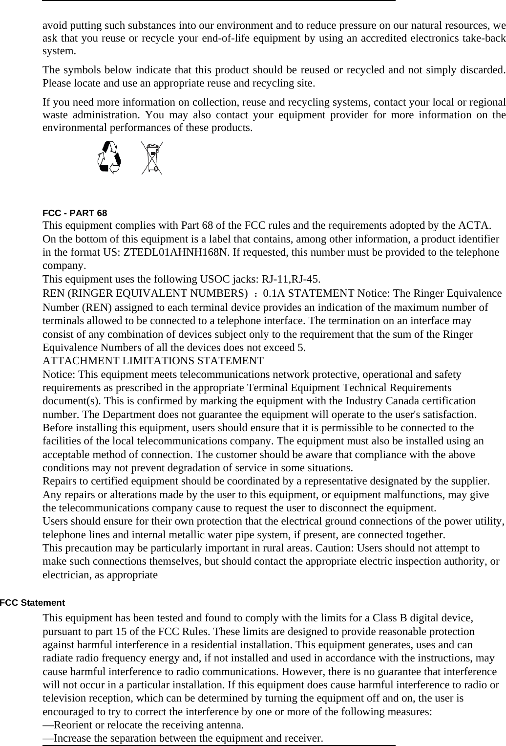  avoid putting such substances into our environment and to reduce pressure on our natural resources, we ask that you reuse or recycle your end-of-life equipment by using an accredited electronics take-back system.  The symbols below indicate that this product should be reused or recycled and not simply discarded. Please locate and use an appropriate reuse and recycling site.   If you need more information on collection, reuse and recycling systems, contact your local or regional waste administration. You may also contact your equipment provider for more information on the environmental performances of these products.   FCC - PART 68   This equipment complies with Part 68 of the FCC rules and the requirements adopted by the ACTA. On the bottom of this equipment is a label that contains, among other information, a product identifier in the format US: ZTEDL01AHNH168N. If requested, this number must be provided to the telephone company.  This equipment uses the following USOC jacks: RJ-11,RJ-45.   REN (RINGER EQUIVALENT NUMBERS)  ：0.1A STATEMENT Notice: The Ringer Equivalence Number (REN) assigned to each terminal device provides an indication of the maximum number of terminals allowed to be connected to a telephone interface. The termination on an interface may consist of any combination of devices subject only to the requirement that the sum of the Ringer Equivalence Numbers of all the devices does not exceed 5.   ATTACHMENT LIMITATIONS STATEMENT   Notice: This equipment meets telecommunications network protective, operational and safety requirements as prescribed in the appropriate Terminal Equipment Technical Requirements document(s). This is confirmed by marking the equipment with the Industry Canada certification number. The Department does not guarantee the equipment will operate to the user&apos;s satisfaction.   Before installing this equipment, users should ensure that it is permissible to be connected to the facilities of the local telecommunications company. The equipment must also be installed using an acceptable method of connection. The customer should be aware that compliance with the above conditions may not prevent degradation of service in some situations.   Repairs to certified equipment should be coordinated by a representative designated by the supplier. Any repairs or alterations made by the user to this equipment, or equipment malfunctions, may give the telecommunications company cause to request the user to disconnect the equipment.   Users should ensure for their own protection that the electrical ground connections of the power utility, telephone lines and internal metallic water pipe system, if present, are connected together.   This precaution may be particularly important in rural areas. Caution: Users should not attempt to make such connections themselves, but should contact the appropriate electric inspection authority, or electrician, as appropriate     FCC Statement   This equipment has been tested and found to comply with the limits for a Class B digital device, pursuant to part 15 of the FCC Rules. These limits are designed to provide reasonable protection against harmful interference in a residential installation. This equipment generates, uses and can radiate radio frequency energy and, if not installed and used in accordance with the instructions, may cause harmful interference to radio communications. However, there is no guarantee that interference will not occur in a particular installation. If this equipment does cause harmful interference to radio or television reception, which can be determined by turning the equipment off and on, the user is encouraged to try to correct the interference by one or more of the following measures:   —Reorient or relocate the receiving antenna.   —Increase the separation between the equipment and receiver.   