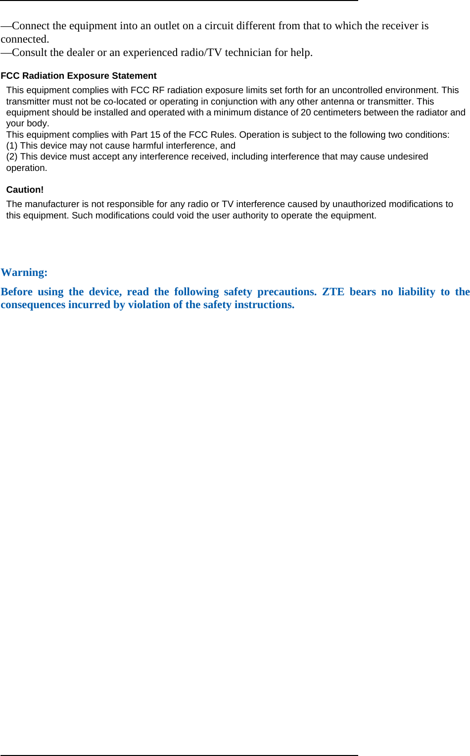  —Connect the equipment into an outlet on a circuit different from that to which the receiver is connected.  —Consult the dealer or an experienced radio/TV technician for help.    FCC Radiation Exposure Statement   This equipment complies with FCC RF radiation exposure limits set forth for an uncontrolled environment. This transmitter must not be co-located or operating in conjunction with any other antenna or transmitter. This equipment should be installed and operated with a minimum distance of 20 centimeters between the radiator and your body.   This equipment complies with Part 15 of the FCC Rules. Operation is subject to the following two conditions:   (1) This device may not cause harmful interference, and   (2) This device must accept any interference received, including interference that may cause undesired operation.   Caution!    The manufacturer is not responsible for any radio or TV interference caused by unauthorized modifications to this equipment. Such modifications could void the user authority to operate the equipment.   Warning: Before using the device, read the following safety precautions. ZTE bears no liability to the consequences incurred by violation of the safety instructions. 