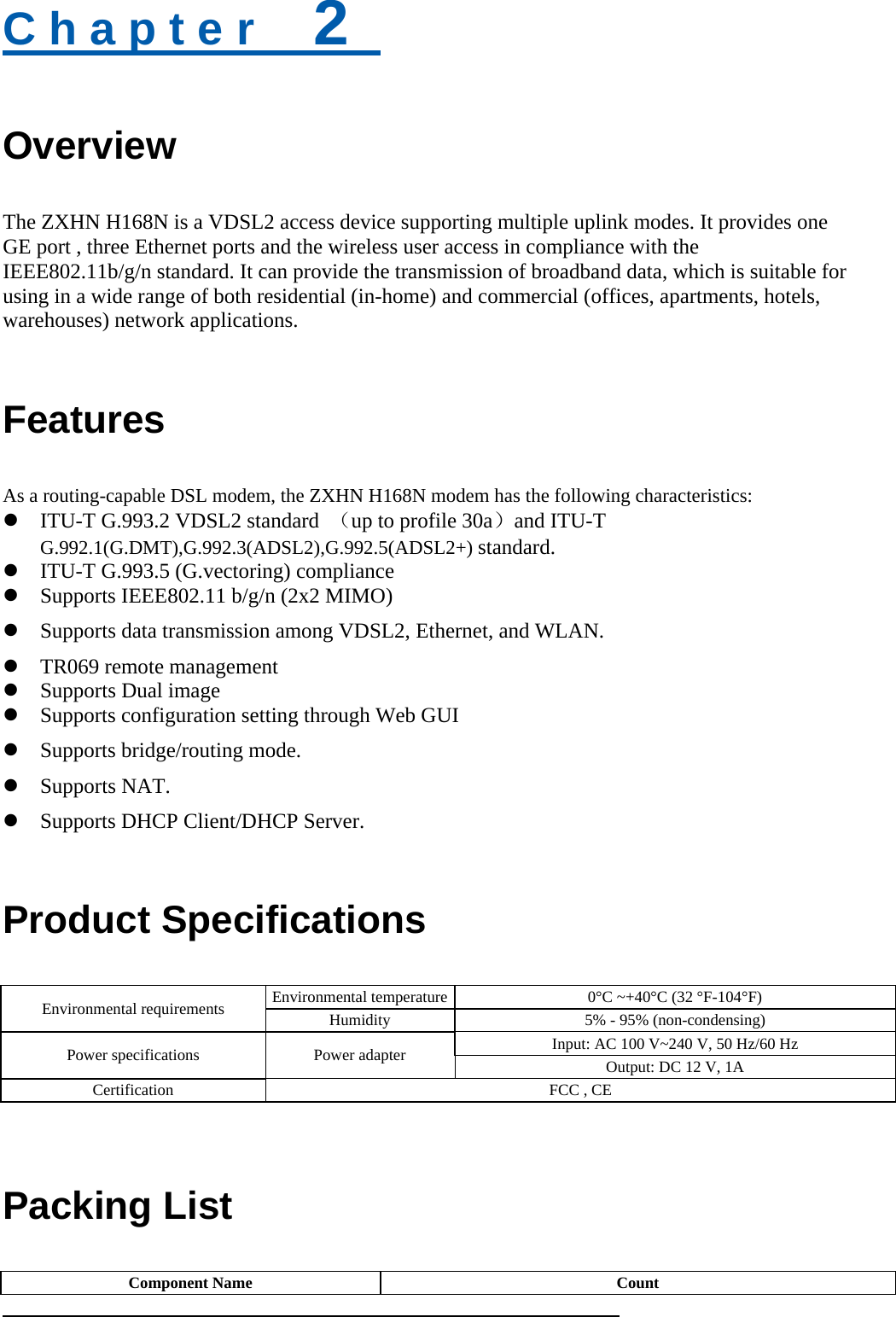 C h a p t e r    2   Overview The ZXHN H168N is a VDSL2 access device supporting multiple uplink modes. It provides one GE port , three Ethernet ports and the wireless user access in compliance with the IEEE802.11b/g/n standard. It can provide the transmission of broadband data, which is suitable for using in a wide range of both residential (in-home) and commercial (offices, apartments, hotels, warehouses) network applications. Features As a routing-capable DSL modem, the ZXHN H168N modem has the following characteristics:  ITU-T G.993.2 VDSL2 standard  （up to profile 30a）and ITU-T G.992.1(G.DMT),G.992.3(ADSL2),G.992.5(ADSL2+) standard.  ITU-T G.993.5 (G.vectoring) compliance    Supports IEEE802.11 b/g/n (2x2 MIMO)  Supports data transmission among VDSL2, Ethernet, and WLAN.  TR069 remote management    Supports Dual image  Supports configuration setting through Web GUI  Supports bridge/routing mode.  Supports NAT.  Supports DHCP Client/DHCP Server. Product Specifications Environmental requirements  Environmental temperature 0°C ~+40°C (32 °F-104°F) Humidity  5% - 95% (non-condensing) Power specifications  Power adapter    Input: AC 100 V~240 V, 50 Hz/60 Hz Output: DC 12 V, 1A Certification  FCC , CE   Packing List Component Name  Count 