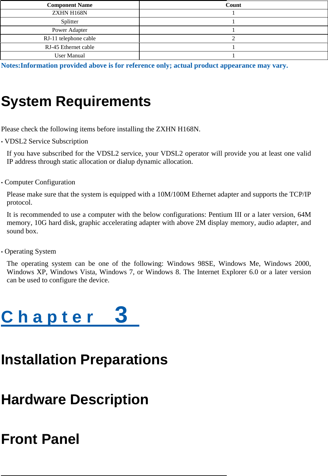  Component Name  Count ZXHN H168N  1 Splitter 1 Power Adapter  1 RJ-11 telephone cable  2 RJ-45 Ethernet cable  1 User Manual    1  Notes:Information provided above is for reference only; actual product appearance may vary.   System Requirements Please check the following items before installing the ZXHN H168N. • VDSL2 Service Subscription If you have subscribed for the VDSL2 service, your VDSL2 operator will provide you at least one valid IP address through static allocation or dialup dynamic allocation.  • Computer Configuration Please make sure that the system is equipped with a 10M/100M Ethernet adapter and supports the TCP/IP protocol.  It is recommended to use a computer with the below configurations: Pentium III or a later version, 64M memory, 10G hard disk, graphic accelerating adapter with above 2M display memory, audio adapter, and sound box.  • Operating System The operating system can be one of the following: Windows 98SE, Windows Me, Windows 2000, Windows XP, Windows Vista, Windows 7, or Windows 8. The Internet Explorer 6.0 or a later version can be used to configure the device.  C h a p t e r    3   Installation Preparations Hardware Description Front Panel 