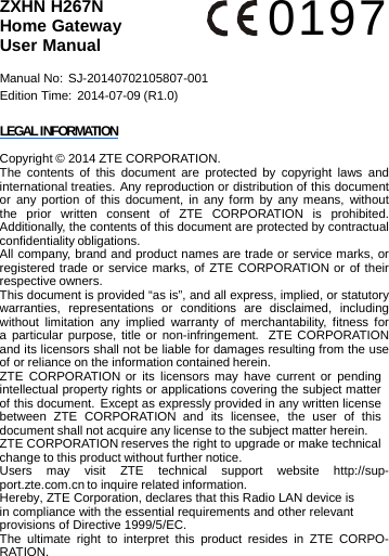 ZXHN H267N Home Gateway User Manual Manual No:  SJ-20140702105807-001 Edition Time: 2014-07-09 (R1.0) LEGAL INFORMATION 0197 Copyright © 2014 ZTE CORPORATION. The contents of this document are protected by copyright laws and international treaties. Any reproduction or distribution of this document or any portion of this document, in any form by any means, without the prior written consent of ZTE CORPORATION is prohibited. Additionally, the contents of this document are protected by contractual confidentiality obligations. All company, brand and product names are trade or service marks, or registered trade or service marks, of ZTE CORPORATION or of their respective owners. This document is provided “as is”, and all express, implied, or statutory warranties, representations or conditions are disclaimed, including without limitation any implied warranty of merchantability, fitness for a particular purpose, title or non-infringement.  ZTE CORPORATION and its licensors shall not be liable for damages resulting from the use of or reliance on the information contained herein. ZTE CORPORATION or its licensors may have current or pending intellectual property rights or applications covering the subject matter of this document. Except as expressly provided in any written license between  ZTE  CORPORATION  and  its  licensee,  the  user  of  this document shall not acquire any license to the subject matter herein. ZTE CORPORATION reserves the right to upgrade or make technical change to this product without further notice. Users may visit ZTE technical support website http://sup- port.zte.com.cn to inquire related information. Hereby, ZTE Corporation, declares that this Radio LAN device is in compliance with the essential requirements and other relevant provisions of Directive 1999/5/EC. The ultimate right to interpret this product resides in ZTE CORPO- RATION. 