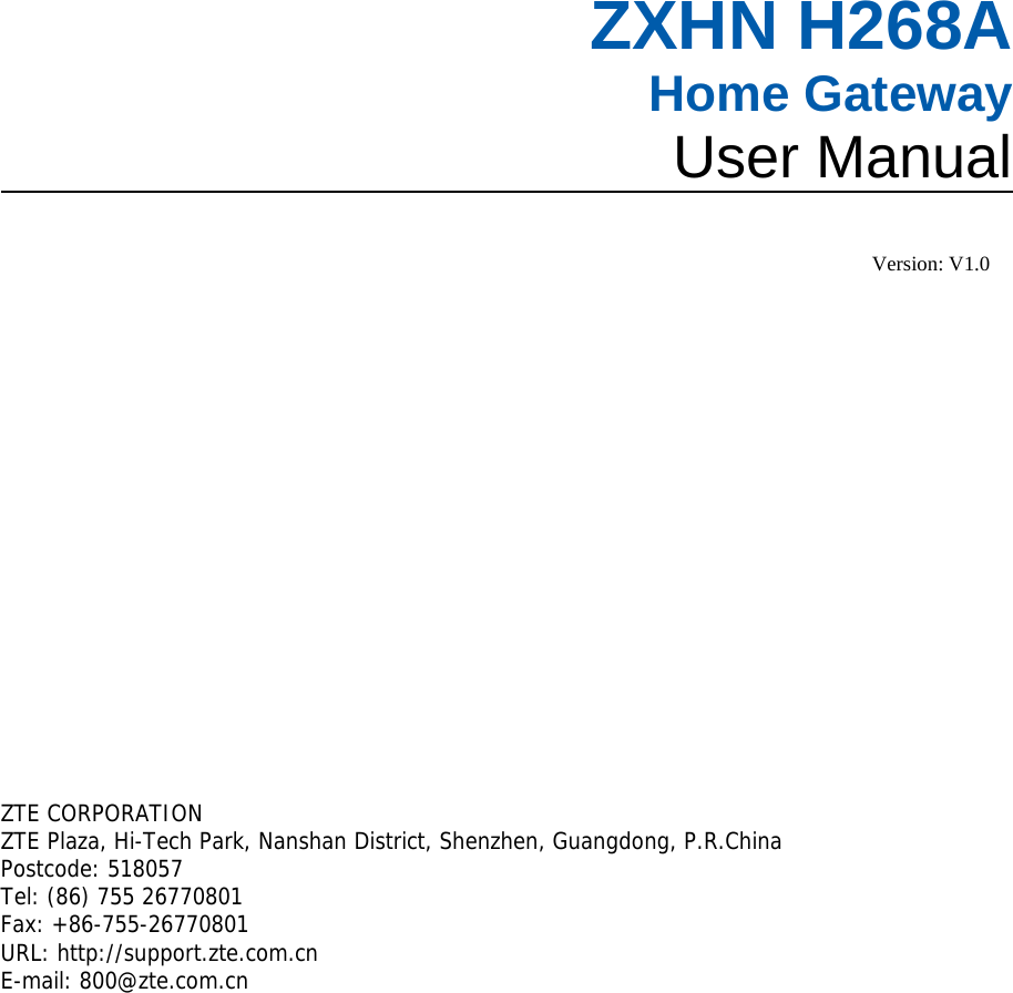   ZXHN H268A Home Gateway User Manual   Version: V1.0       ZTE CORPORATION  ZTE Plaza, Hi-Tech Park, Nanshan District, Shenzhen, Guangdong, P.R.China Postcode: 518057  Tel: (86) 755 26770801  Fax: +86-755-26770801 URL: http://support.zte.com.cn  E-mail: 800@zte.com.cn   