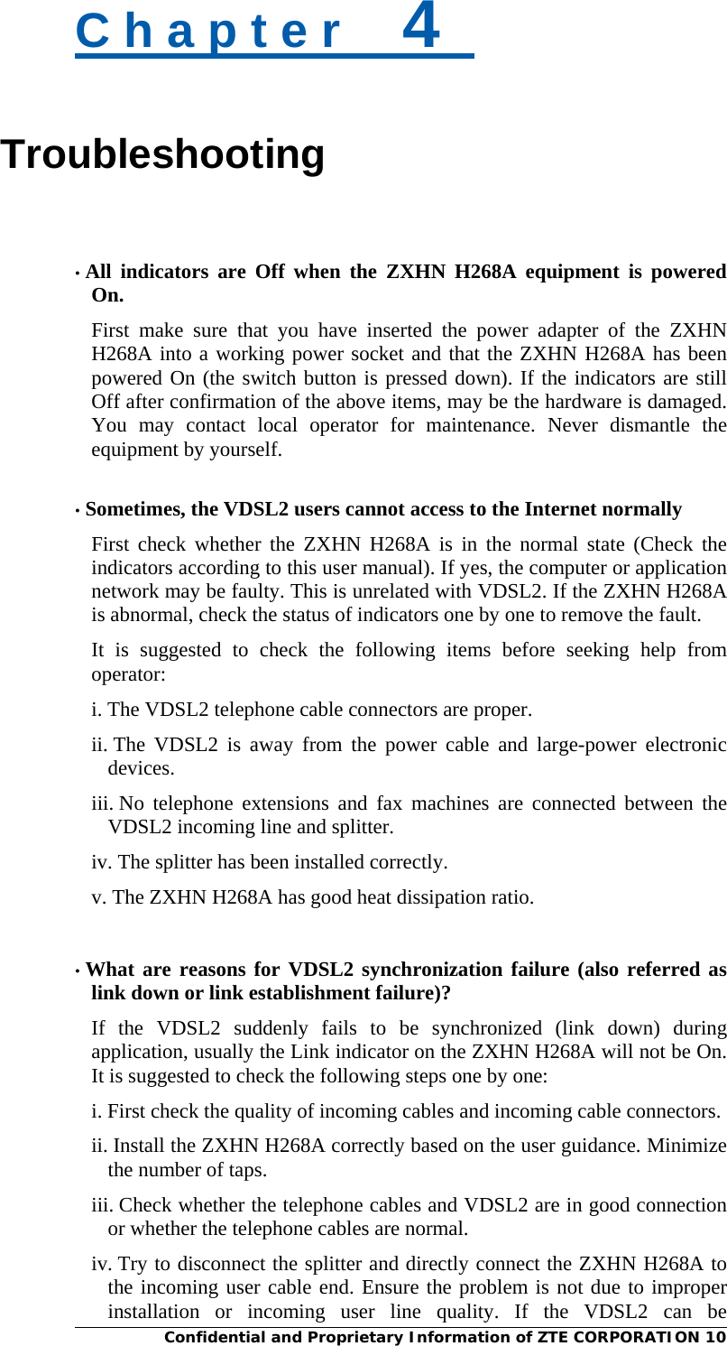  Confidential and Proprietary Information of ZTE CORPORATION 10 C h a p t e r    4   Troubleshooting   • All indicators are Off when the ZXHN H268A equipment is powered On. First make sure that you have inserted the power adapter of the ZXHN H268A into a working power socket and that the ZXHN H268A has been powered On (the switch button is pressed down). If the indicators are still Off after confirmation of the above items, may be the hardware is damaged. You may contact local operator for maintenance. Never dismantle the equipment by yourself.  • Sometimes, the VDSL2 users cannot access to the Internet normally First check whether the ZXHN H268A is in the normal state (Check the indicators according to this user manual). If yes, the computer or application network may be faulty. This is unrelated with VDSL2. If the ZXHN H268A is abnormal, check the status of indicators one by one to remove the fault.   It is suggested to check the following items before seeking help from operator: i. The VDSL2 telephone cable connectors are proper.   ii. The VDSL2 is away from the power cable and large-power electronic devices.  iii. No telephone extensions and fax machines are connected between the VDSL2 incoming line and splitter. iv. The splitter has been installed correctly. v. The ZXHN H268A has good heat dissipation ratio.   • What are reasons for VDSL2 synchronization failure (also referred as link down or link establishment failure)? If the VDSL2 suddenly fails to be synchronized (link down) during application, usually the Link indicator on the ZXHN H268A will not be On. It is suggested to check the following steps one by one:   i. First check the quality of incoming cables and incoming cable connectors. ii. Install the ZXHN H268A correctly based on the user guidance. Minimize the number of taps.   iii. Check whether the telephone cables and VDSL2 are in good connection or whether the telephone cables are normal.   iv. Try to disconnect the splitter and directly connect the ZXHN H268A to the incoming user cable end. Ensure the problem is not due to improper installation or incoming user line quality. If the VDSL2 can be 