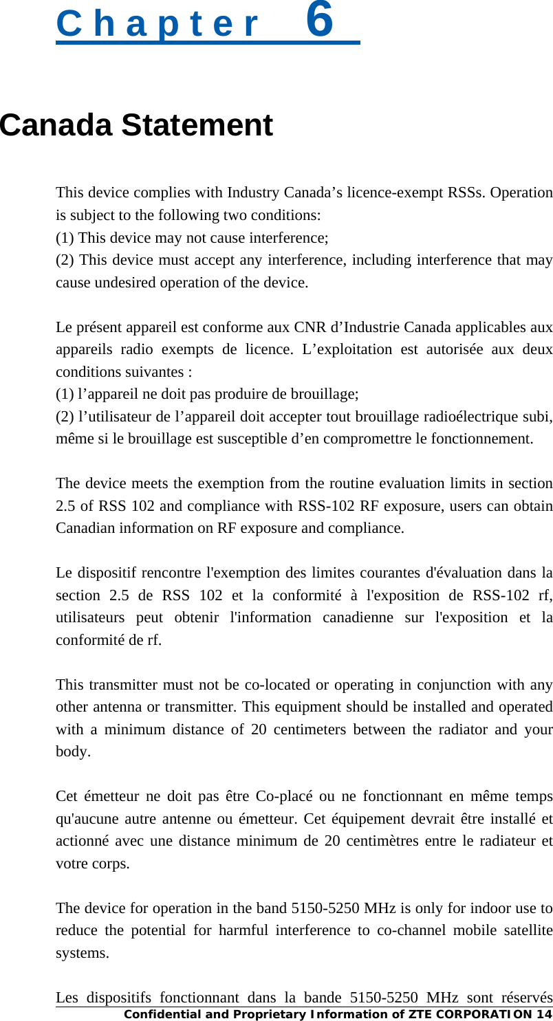  Confidential and Proprietary Information of ZTE CORPORATION 14 C h a p t e r    6   Canada Statement This device complies with Industry Canada’s licence-exempt RSSs. Operation is subject to the following two conditions:   (1) This device may not cause interference; (2) This device must accept any interference, including interference that may cause undesired operation of the device.  Le présent appareil est conforme aux CNR d’Industrie Canada applicables aux appareils radio exempts de licence. L’exploitation est autorisée aux deux conditions suivantes :   (1) l’appareil ne doit pas produire de brouillage;   (2) l’utilisateur de l’appareil doit accepter tout brouillage radioélectrique subi, même si le brouillage est susceptible d’en compromettre le fonctionnement.  The device meets the exemption from the routine evaluation limits in section 2.5 of RSS 102 and compliance with RSS-102 RF exposure, users can obtain Canadian information on RF exposure and compliance.  Le dispositif rencontre l&apos;exemption des limites courantes d&apos;évaluation dans la section 2.5 de RSS 102 et la conformité à l&apos;exposition de RSS-102 rf, utilisateurs peut obtenir l&apos;information canadienne sur l&apos;exposition et la conformité de rf.  This transmitter must not be co-located or operating in conjunction with any other antenna or transmitter. This equipment should be installed and operated with a minimum distance of 20 centimeters between the radiator and your body.  Cet émetteur ne doit pas être Co-placé ou ne fonctionnant en même temps qu&apos;aucune autre antenne ou émetteur. Cet équipement devrait être installé et actionné avec une distance minimum de 20 centimètres entre le radiateur et votre corps.  The device for operation in the band 5150-5250 MHz is only for indoor use to reduce the potential for harmful interference to co-channel mobile satellite systems.  Les dispositifs fonctionnant dans la bande 5150-5250 MHz sont réservés 