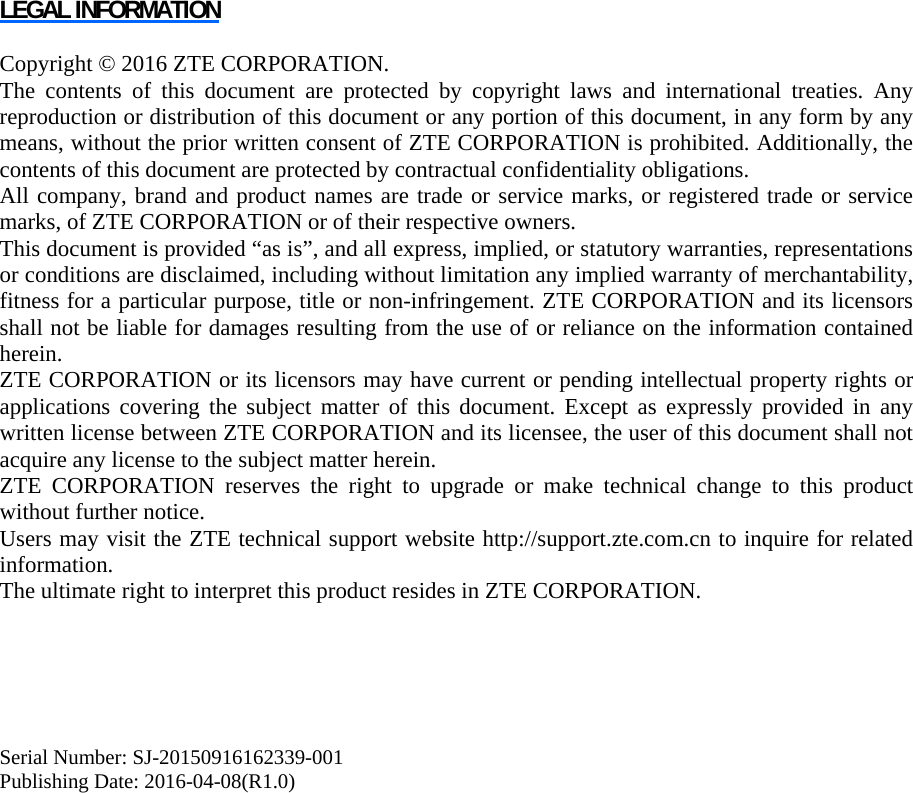   LEGAL INFORMATION  Copyright © 2016 ZTE CORPORATION. The contents of this document are protected by copyright laws and international treaties. Any reproduction or distribution of this document or any portion of this document, in any form by any means, without the prior written consent of ZTE CORPORATION is prohibited. Additionally, the contents of this document are protected by contractual confidentiality obligations. All company, brand and product names are trade or service marks, or registered trade or service marks, of ZTE CORPORATION or of their respective owners. This document is provided “as is”, and all express, implied, or statutory warranties, representations or conditions are disclaimed, including without limitation any implied warranty of merchantability, fitness for a particular purpose, title or non-infringement. ZTE CORPORATION and its licensors shall not be liable for damages resulting from the use of or reliance on the information contained herein. ZTE CORPORATION or its licensors may have current or pending intellectual property rights or applications covering the subject matter of this document. Except as expressly provided in any written license between ZTE CORPORATION and its licensee, the user of this document shall not acquire any license to the subject matter herein. ZTE CORPORATION reserves the right to upgrade or make technical change to this product without further notice. Users may visit the ZTE technical support website http://support.zte.com.cn to inquire for related information. The ultimate right to interpret this product resides in ZTE CORPORATION.      Serial Number: SJ-20150916162339-001 Publishing Date: 2016-04-08(R1.0)  