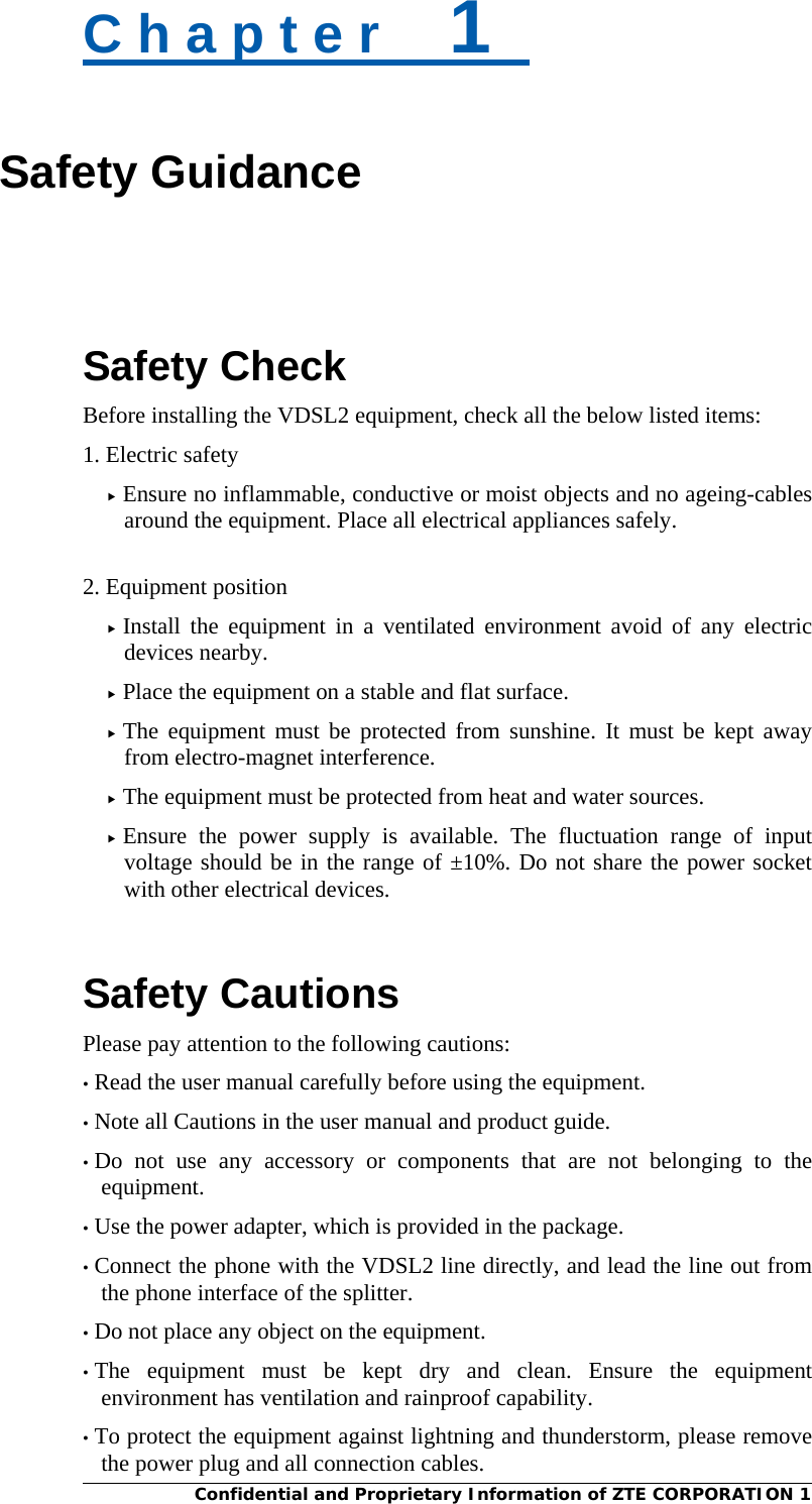  Confidential and Proprietary Information of ZTE CORPORATION 1 C h a p t e r    1   Safety Guidance   Safety Check Before installing the VDSL2 equipment, check all the below listed items:   1. Electric safety  Ensure no inflammable, conductive or moist objects and no ageing-cables around the equipment. Place all electrical appliances safely.    2. Equipment position  Install the equipment in a ventilated environment avoid of any electric devices nearby.    Place the equipment on a stable and flat surface.    The equipment must be protected from sunshine. It must be kept away from electro-magnet interference.  The equipment must be protected from heat and water sources.  Ensure the power supply is available. The fluctuation range of input voltage should be in the range of ±10%. Do not share the power socket with other electrical devices.   Safety Cautions Please pay attention to the following cautions: • Read the user manual carefully before using the equipment.   • Note all Cautions in the user manual and product guide.   • Do not use any accessory or components that are not belonging to the equipment. • Use the power adapter, which is provided in the package. • Connect the phone with the VDSL2 line directly, and lead the line out from the phone interface of the splitter. • Do not place any object on the equipment. • The equipment must be kept dry and clean. Ensure the equipment environment has ventilation and rainproof capability. • To protect the equipment against lightning and thunderstorm, please remove the power plug and all connection cables.   