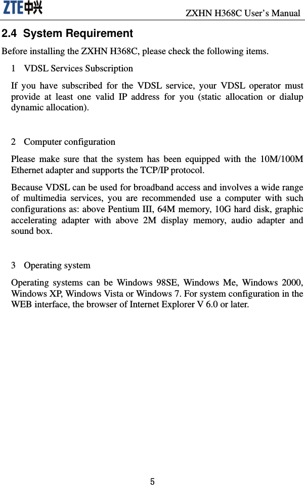                               ZXHN H368C User’s Manual 5 2.4  System Requirement Before installing the ZXHN H368C, please check the following items.   1 VDSL Services Subscription If you have subscribed for the VDSL service, your VDSL operator must provide at least one valid IP address for you (static allocation or dialup dynamic allocation).    2 Computer configuration Please make sure that the system has been equipped with the 10M/100M Ethernet adapter and supports the TCP/IP protocol.   Because VDSL can be used for broadband access and involves a wide range of multimedia services, you are recommended use a computer with such configurations as: above Pentium III, 64M memory, 10G hard disk, graphic accelerating adapter with above 2M display memory, audio adapter and sound box.    3 Operating system Operating systems can be Windows 98SE, Windows Me, Windows 2000, Windows XP, Windows Vista or Windows 7. For system configuration in the WEB interface, the browser of Internet Explorer V 6.0 or later.   