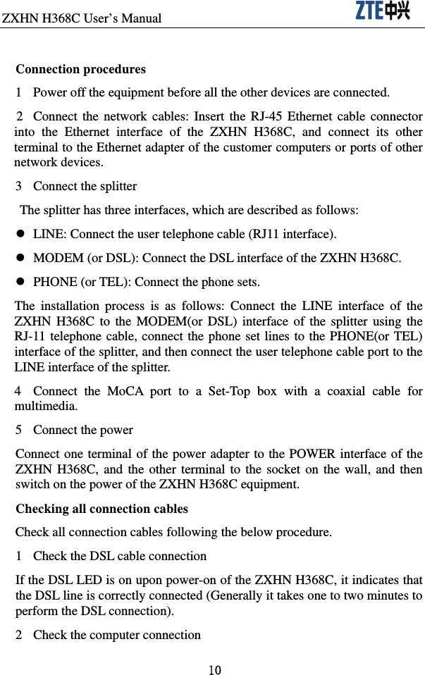 ZXHN H368C User’s Manual                               10  Connection procedures 1  Power off the equipment before all the other devices are connected.   2  Connect the network cables: Insert the RJ-45 Ethernet cable connector into the Ethernet interface of the ZXHN H368C, and connect its other terminal to the Ethernet adapter of the customer computers or ports of other network devices. 3  Connect the splitter The splitter has three interfaces, which are described as follows:     LINE: Connect the user telephone cable (RJ11 interface).   MODEM (or DSL): Connect the DSL interface of the ZXHN H368C.     PHONE (or TEL): Connect the phone sets.   The installation process is as follows: Connect the LINE interface of the ZXHN H368C to the MODEM(or DSL) interface of the splitter using the RJ-11 telephone cable, connect the phone set lines to the PHONE(or TEL) interface of the splitter, and then connect the user telephone cable port to the LINE interface of the splitter.   4  Connect the MoCA port to a Set-Top box with a coaxial cable for multimedia. 5  Connect the power Connect one terminal of the power adapter to the POWER interface of the ZXHN H368C, and the other terminal to the socket on the wall, and then switch on the power of the ZXHN H368C equipment.   Checking all connection cables Check all connection cables following the below procedure. 1  Check the DSL cable connection If the DSL LED is on upon power-on of the ZXHN H368C, it indicates that the DSL line is correctly connected (Generally it takes one to two minutes to perform the DSL connection).   2  Check the computer connection 