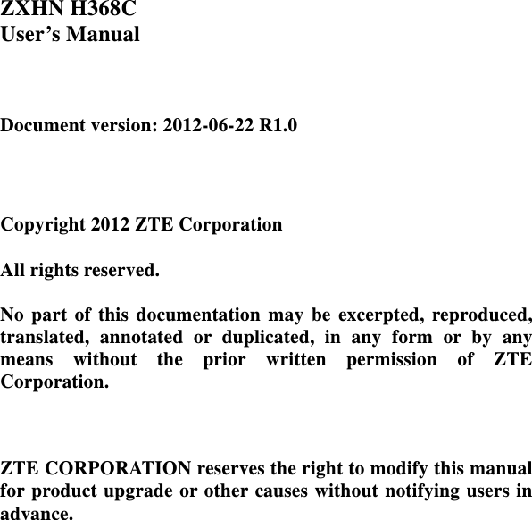    ZXHN H368C       User’s Manual              Document version: 2012-06-22 R1.0     Copyright 2012 ZTE Corporation  All rights reserved.  No part of this documentation may be excerpted, reproduced, translated, annotated or duplicated, in any form or by any means without the prior written permission of ZTE Corporation.    ZTE CORPORATION reserves the right to modify this manual for product upgrade or other causes without notifying users in advance.   