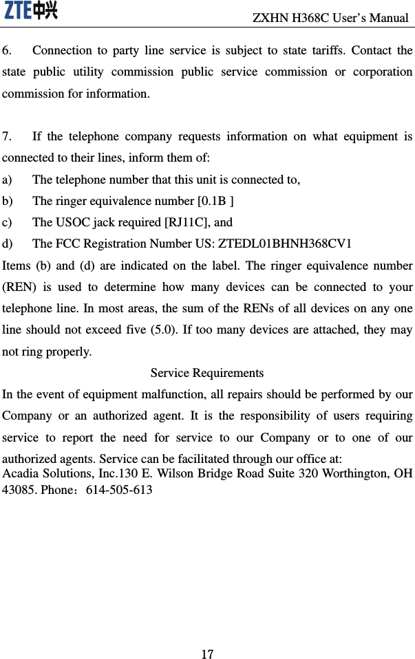                              ZXHN H368C User’s Manual 17 6.  Connection to party line service is subject to state tariffs. Contact the state public utility commission public service commission or corporation commission for information.  7.  If the telephone company requests information on what equipment is connected to their lines, inform them of: a)  The telephone number that this unit is connected to, b)  The ringer equivalence number [0.1B ] c)  The USOC jack required [RJ11C], and d)  The FCC Registration Number US: ZTEDL01BHNH368CV1 Items (b) and (d) are indicated on the label. The ringer equivalence number (REN) is used to determine how many devices can be connected to your telephone line. In most areas, the sum of the RENs of all devices on any one line should not exceed five (5.0). If too many devices are attached, they may not ring properly. Service Requirements In the event of equipment malfunction, all repairs should be performed by our Company or an authorized agent. It is the responsibility of users requiring service to report the need for service to our Company or to one of our authorized agents. Service can be facilitated through our office at: Acadia Solutions, Inc.130 E. Wilson Bridge Road Suite 320 Worthington, OH 43085. Phone：614-505-613        
