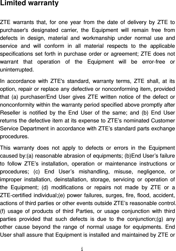   i Limited warranty  ZTE warrants that, for one year from the date of delivery by ZTE to purchaser&apos;s designated carrier, the Equipment will remain free from defects in design, material and workmanship under normal use and service and will conform in all material respects to the applicable specifications set forth in purchase order or agreement; ZTE does not warrant that operation of the Equipment will be error-free or uninterrupted.   In accordance with ZTE&apos;s standard, warranty terms, ZTE shall, at its option, repair or replace any defective or nonconforming item, provided that (a) purchaser/End User gives ZTE written notice of the defect or nonconformity within the warranty period specified above promptly after Reseller is notified by the End User of the same; and (b) End User returns the defective item at its expense to ZTE’s nominated Customer Service Department in accordance with ZTE’s standard parts exchange procedures.  This warranty does not apply to defects or errors in the Equipment caused by:(a) reasonable abrasion of equipments; (b)End User’s failure to follow ZTE’s installation, operation or maintenance instructions or procedures; (c) End User’s mishandling, misuse, negligence, or improper installation, deinstallation, storage, servicing or operation of the Equipment; (d) modifications or repairs not made by ZTE or a ZTE-certified individual;(e) power failures, surges, fire, flood, accident, actions of third parties or other events outside ZTE’s reasonable control. (f) usage of products of third Parties, or usage conjunction with third parties provided that such defects is due to the conjunction;(g) any other cause beyond the range of normal usage for equipments. End User shall assure that Equipment is installed and maintained by ZTE or 