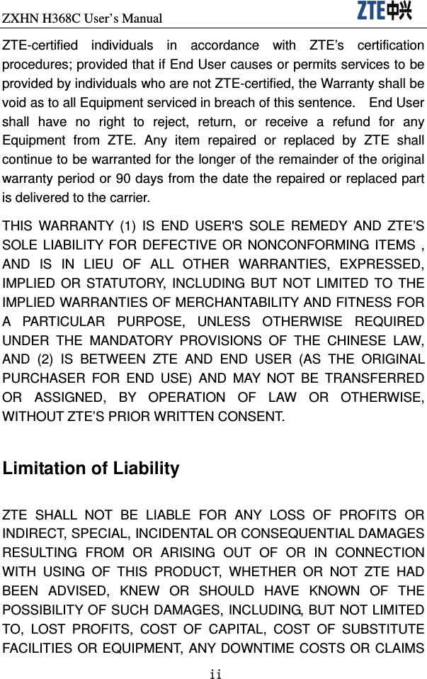 ZXHN H368C User’s Manual                               ii ZTE-certified individuals in accordance with ZTE’s certification procedures; provided that if End User causes or permits services to be provided by individuals who are not ZTE-certified, the Warranty shall be void as to all Equipment serviced in breach of this sentence.    End User shall have no right to reject, return, or receive a refund for any Equipment from ZTE. Any item repaired or replaced by ZTE shall continue to be warranted for the longer of the remainder of the original warranty period or 90 days from the date the repaired or replaced part is delivered to the carrier.   THIS WARRANTY (1) IS END USER&apos;S SOLE REMEDY AND ZTE’S SOLE LIABILITY FOR DEFECTIVE OR NONCONFORMING ITEMS , AND IS IN LIEU OF ALL OTHER WARRANTIES, EXPRESSED, IMPLIED OR STATUTORY, INCLUDING BUT NOT LIMITED TO THE IMPLIED WARRANTIES OF MERCHANTABILITY AND FITNESS FOR A PARTICULAR PURPOSE, UNLESS OTHERWISE REQUIRED UNDER THE MANDATORY PROVISIONS OF THE CHINESE LAW, AND (2) IS BETWEEN ZTE AND END USER (AS THE ORIGINAL PURCHASER FOR END USE) AND MAY NOT BE TRANSFERRED OR ASSIGNED, BY OPERATION OF LAW OR OTHERWISE, WITHOUT ZTE’S PRIOR WRITTEN CONSENT.  Limitation of Liability  ZTE SHALL NOT BE LIABLE FOR ANY LOSS OF PROFITS OR INDIRECT, SPECIAL, INCIDENTAL OR CONSEQUENTIAL DAMAGES RESULTING FROM OR ARISING OUT OF OR IN CONNECTION WITH USING OF THIS PRODUCT, WHETHER OR NOT ZTE HAD BEEN ADVISED, KNEW OR SHOULD HAVE KNOWN OF THE POSSIBILITY OF SUCH DAMAGES, INCLUDING, BUT NOT LIMITED TO, LOST PROFITS, COST OF CAPITAL, COST OF SUBSTITUTE FACILITIES OR EQUIPMENT, ANY DOWNTIME COSTS OR CLAIMS 