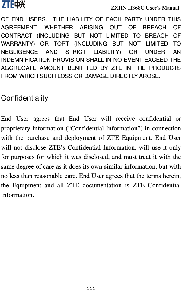                               ZXHN H368C User’s Manual iii OF END USERS.  THE LIABILITY OF EACH PARTY UNDER THIS AGREEMENT, WHETHER ARISING OUT OF BREACH OF CONTRACT (INCLUDING BUT NOT LIMITED TO BREACH OF WARRANTY) OR TORT (INCLUDING BUT NOT LIMITED TO NEGLIGENCE AND STRICT LIABILITY) OR UNDER AN INDEMNIFICATION PROVISION SHALL IN NO EVENT EXCEED THE AGGREGATE AMOUNT BENIFITED BY ZTE IN THE PRODUCTS FROM WHICH SUCH LOSS OR DAMAGE DIRECTLY AROSE.      Confidentiality  End User agrees that End User will receive confidential or proprietary information (“Confidential Information”) in connection with the purchase and deployment of ZTE Equipment. End User will not disclose ZTE’s Confidential Information, will use it only for purposes for which it was disclosed, and must treat it with the same degree of care as it does its own similar information, but with no less than reasonable care. End User agrees that the terms herein, the Equipment and all ZTE documentation is ZTE Confidential Information.  