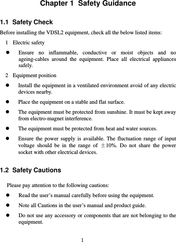   1 Chapter 1  Safety Guidance 1.1  Safety Check   Before installing the VDSL2 equipment, check all the below listed items:   1 Electric safety  Ensure no inflammable, conductive or moist objects and no ageing-cables around the equipment. Place all electrical appliances safely.  2 Equipment position   Install the equipment in a ventilated environment avoid of any electric devices nearby.    Place the equipment on a stable and flat surface.    The equipment must be protected from sunshine. It must be kept away from electro-magnet interference.  The equipment must be protected from heat and water sources.  Ensure the power supply is available. The fluctuation range of input voltage should be in the range of ±10%. Do not share the power socket with other electrical devices. 1.2  Safety Cautions Please pay attention to the following cautions:  Read the user’s manual carefully before using the equipment.    Note all Cautions in the user’s manual and product guide.    Do not use any accessory or components that are not belonging to the equipment. 
