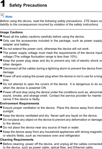 1SafetyPrecautionsNote:Beforeusingthedevice,readthefollowingsafetyprecautions.ZTEbearsnoliabilitytotheconsequencesincurredbyviolationofthesafetyinstructions.UsageCautions�Readallthesafetycautionscarefullybeforeusingthedevice.�Onlyusetheaccessoriesincludedinthepackage,suchaspowersupplyadapterandbattery .�Donotextendthepowercord,otherwisethedevicewillnotwork.�Thepowersupplyvoltagemustmeettherequirementsofthedeviceinputvoltage(Thevoltageuctuationrangeislessthan10%).�Keepthepowerplugcleananddrytopreventanyriskofelectricshockorotherdangers.�Disconnectallthecablesduringalightningstormtopreventthedevicefromdamage.�Poweroffandunplugthepowerplugwhenthedeviceisnotinuseforalongtime.�Donotattempttoopenthecoversofthedevice.ItisdangeroustodosowhenthedeviceispoweredON.�Poweroffandstopusingthedeviceundertheconditionssuchas,abnormalsound,smoke,andstrangesmell.Contacttheserviceproviderformainte-nanceifthedeviceisfaulty.EnvironmentRequirements�Ensureproperventilationtothedevice.Placethedeviceawayfromdirectsunlight.�Keepthedeviceventilatedanddry.Neverspillanyliquidonthedevice.�Donotplaceanyobjectonthedevicetopreventanydeformationordamagetothedevice.�Donotplacethedevicenearanysourceofheatorwater.�Keepthedeviceawayfromanyhouseholdapplianceswithstrongmagneticorelectricelds,suchasmicrowaveovenandrefrigerator.CleaningRequirements�Beforecleaning,poweroffthedevice,andunplugallthecablesconnectedtothedevice,suchaspowercable,opticalber,andEthernetcable.
