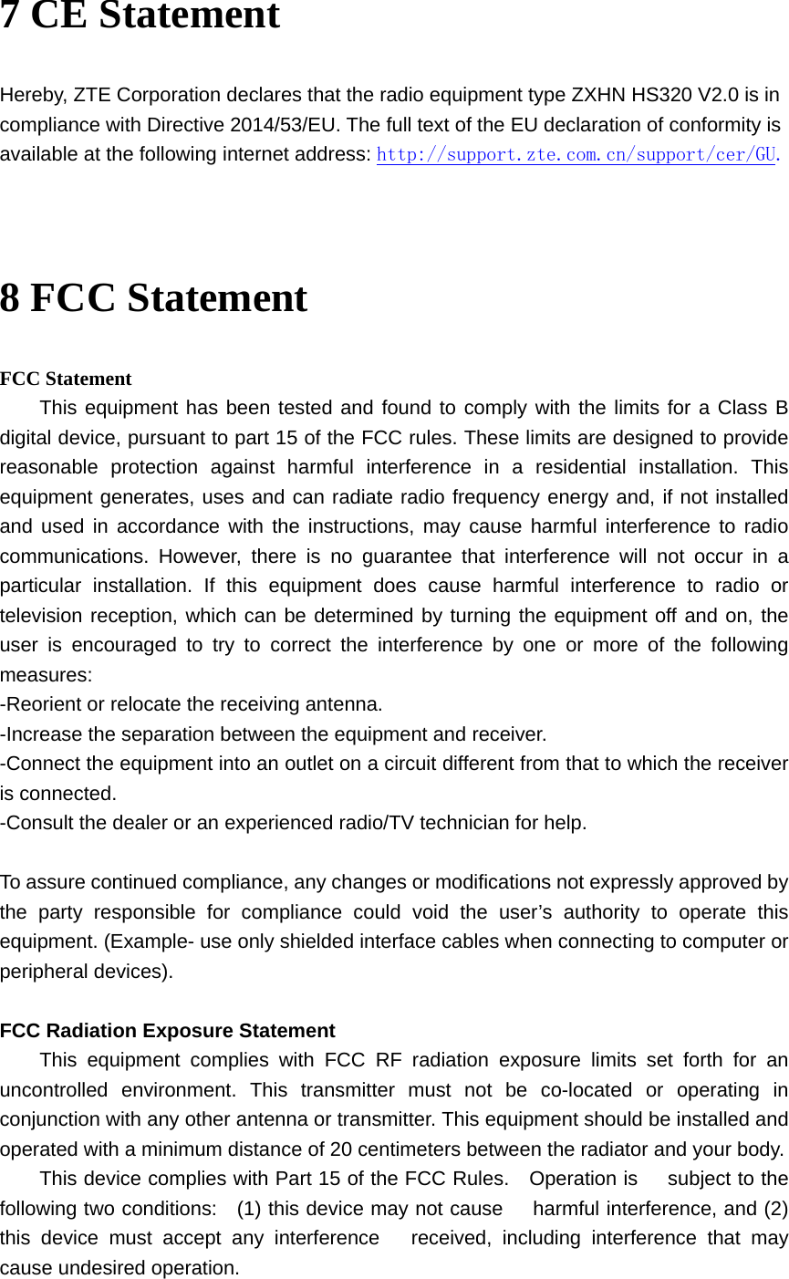 7 CE Statement Hereby, ZTE Corporation declares that the radio equipment type ZXHN HS320 V2.0 is in compliance with Directive 2014/53/EU. The full text of the EU declaration of conformity is available at the following internet address: http://support.zte.com.cn/support/cer/GU.   8 FCC Statement FCC Statement This equipment has been tested and found to comply with the limits for a Class B digital device, pursuant to part 15 of the FCC rules. These limits are designed to provide reasonable protection against harmful interference in a residential installation. This equipment generates, uses and can radiate radio frequency energy and, if not installed and used in accordance with the instructions, may cause harmful interference to radio communications. However, there is no guarantee that interference will not occur in a particular installation. If this equipment does cause harmful interference to radio or television reception, which can be determined by turning the equipment off and on, the user is encouraged to try to correct the interference by one or more of the following measures: -Reorient or relocate the receiving antenna. -Increase the separation between the equipment and receiver. -Connect the equipment into an outlet on a circuit different from that to which the receiver is connected. -Consult the dealer or an experienced radio/TV technician for help.  To assure continued compliance, any changes or modifications not expressly approved by the party responsible for compliance could void the user’s authority to operate this equipment. (Example- use only shielded interface cables when connecting to computer or peripheral devices).  FCC Radiation Exposure Statement This equipment complies with FCC RF radiation exposure limits set forth for an uncontrolled environment. This transmitter must not be co-located or operating in conjunction with any other antenna or transmitter. This equipment should be installed and operated with a minimum distance of 20 centimeters between the radiator and your body.  This device complies with Part 15 of the FCC Rules.  Operation is   subject to the following two conditions:    (1) this device may not cause   harmful interference, and (2) this device must accept any interference   received, including interference that may cause undesired operation. 