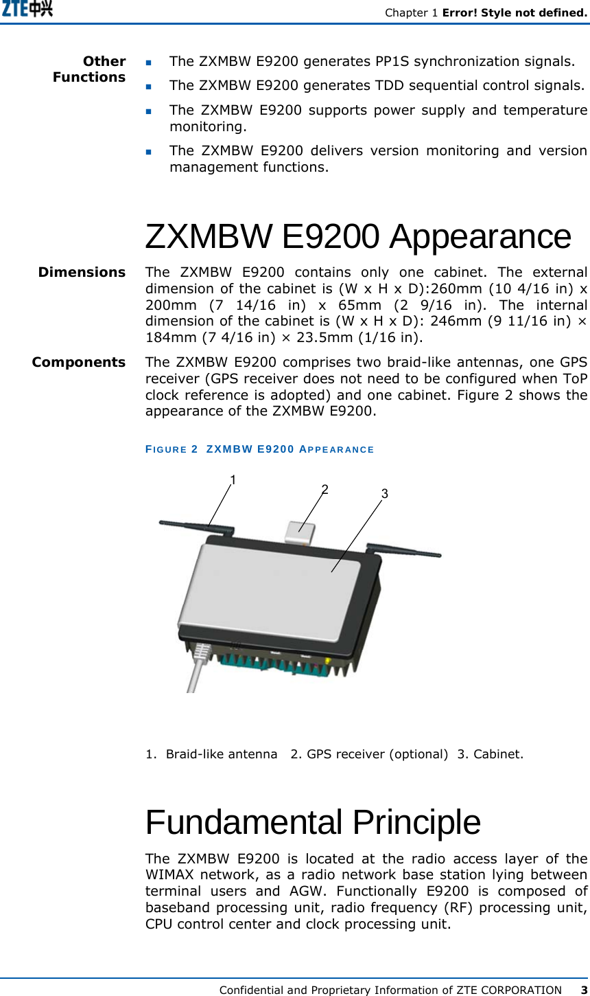   Chapter 1 Error! Style not defined.  Confidential and Proprietary Information of ZTE CORPORATION      3  The ZXMBW E9200 generates PP1S synchronization signals.   The ZXMBW E9200 generates TDD sequential control signals.  The ZXMBW E9200 supports power supply and temperature monitoring.  The ZXMBW E9200 delivers version monitoring and version management functions. ZXMBW E9200 Appearance The ZXMBW E9200 contains only one cabinet. The external dimension of the cabinet is (W x H x D):260mm (10 4/16 in) x 200mm (7 14/16 in) x 65mm (2 9/16 in). The internal dimension of the cabinet is (W x H x D): 246mm (9 11/16 in) × 184mm (7 4/16 in) × 23.5mm (1/16 in). The ZXMBW E9200 comprises two braid-like antennas, one GPS receiver (GPS receiver does not need to be configured when ToP clock reference is adopted) and one cabinet. Figure 2 shows the appearance of the ZXMBW E9200. FIGURE 2  ZXMBW E9200 APPEARANCE 123 1.  Braid-like antenna  2. GPS receiver (optional)  3. Cabinet. Fundamental Principle The ZXMBW E9200 is located at the radio access layer of the WIMAX network, as a radio network base station lying between terminal users and AGW. Functionally E9200 is composed of baseband processing unit, radio frequency (RF) processing unit, CPU control center and clock processing unit.   Other Functions Dimensions Components 