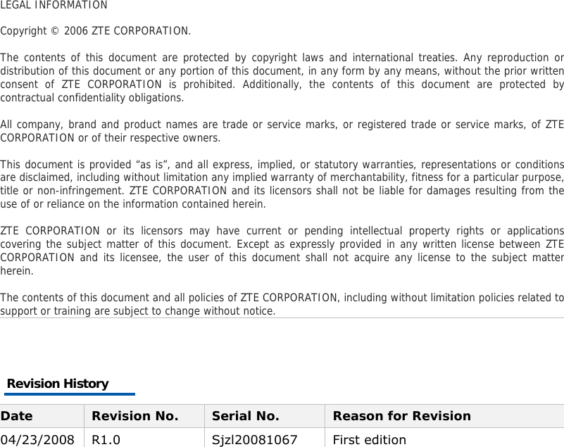  LEGAL INFORMATION  Copyright © 2006 ZTE CORPORATION.  The contents of this document are protected by copyright laws and international treaties. Any reproduction or distribution of this document or any portion of this document, in any form by any means, without the prior written consent of ZTE CORPORATION is prohibited. Additionally, the contents of this document are protected by contractual confidentiality obligations.  All company, brand and product names are trade or service marks, or registered trade or service marks, of ZTE CORPORATION or of their respective owners.  This document is provided “as is”, and all express, implied, or statutory warranties, representations or conditions are disclaimed, including without limitation any implied warranty of merchantability, fitness for a particular purpose, title or non-infringement. ZTE CORPORATION and its licensors shall not be liable for damages resulting from the use of or reliance on the information contained herein.  ZTE CORPORATION or its licensors may have current or pending intellectual property rights or applications covering the subject matter of this document. Except as expressly provided in any written license between ZTE CORPORATION and its licensee, the user of this document shall not acquire any license to the subject matter herein.  The contents of this document and all policies of ZTE CORPORATION, including without limitation policies related to support or training are subject to change without notice.  Revision History Date  Revision No.  Serial No.  Reason for Revision 04/23/2008 R1.0  Sjzl20081067  First edition 