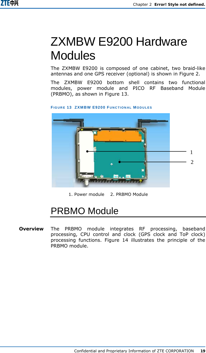  Chapter 2  Error! Style not defined. Confidential and Proprietary Information of ZTE CORPORATION      19 ZXMBW E9200 Hardware Modules The ZXMBW E9200 is composed of one cabinet, two braid-like antennas and one GPS receiver (optional) is shown in Figure 2. The ZXMBW E9200 bottom shell contains two functional modules, power module and PICO RF Baseband Module (PRBMO), as shown in Figure 13. FIGURE 13  ZXMBW E9200 FUNCTIONAL MODULES 12             1. Power module    2. PRBMO Module PRBMO Module The PRBMO module integrates RF processing, baseband processing, CPU control and clock (GPS clock and ToP clock) processing functions. Figure 14 illustrates the principle of the PRBMO module. Overview 