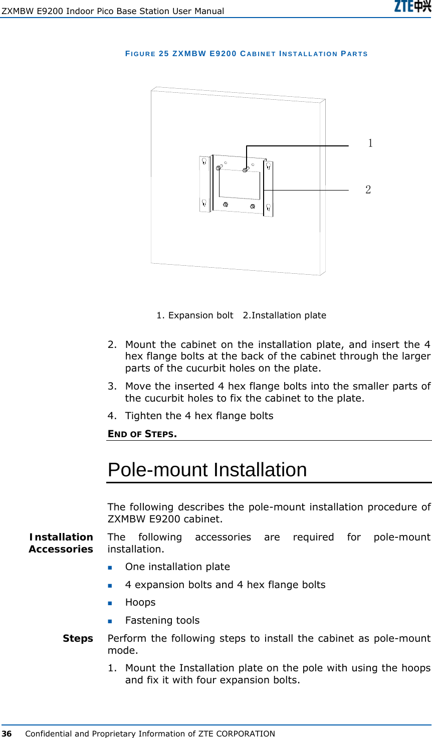  ZXMBW E9200 Indoor Pico Base Station User Manual   36      Confidential and Proprietary Information of ZTE CORPORATION FIGURE 25 ZXMBW E9200 CABINET INSTALLATION PARTS  12           1. Expansion bolt   2.Installation plate 2.  Mount the cabinet on the installation plate, and insert the 4 hex flange bolts at the back of the cabinet through the larger parts of the cucurbit holes on the plate. 3.  Move the inserted 4 hex flange bolts into the smaller parts of the cucurbit holes to fix the cabinet to the plate. 4.  Tighten the 4 hex flange bolts END OF STEPS. Pole-mount Installation The following describes the pole-mount installation procedure of ZXMBW E9200 cabinet. The following accessories are required for pole-mount installation.  One installation plate  4 expansion bolts and 4 hex flange bolts   Hoops          Fastening tools Perform the following steps to install the cabinet as pole-mount mode. 1.  Mount the Installation plate on the pole with using the hoops and fix it with four expansion bolts. Installation Accessories Steps 