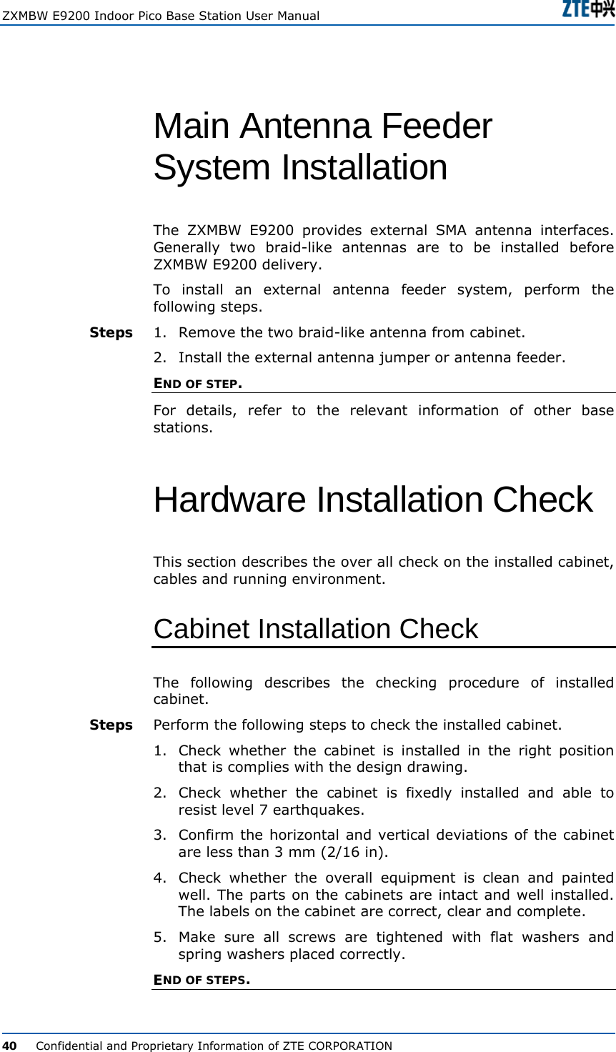  ZXMBW E9200 Indoor Pico Base Station User Manual   40      Confidential and Proprietary Information of ZTE CORPORATION Main Antenna Feeder System Installation  The ZXMBW E9200 provides external SMA antenna interfaces. Generally two braid-like antennas are to be installed before ZXMBW E9200 delivery.  To install an external antenna feeder system, perform the following steps. 1.  Remove the two braid-like antenna from cabinet. 2.  Install the external antenna jumper or antenna feeder.  END OF STEP. For details, refer to the relevant information of other base stations. Hardware Installation Check  This section describes the over all check on the installed cabinet, cables and running environment. Cabinet Installation Check The following describes the checking procedure of installed cabinet. Perform the following steps to check the installed cabinet. 1.  Check whether the cabinet is installed in the right position that is complies with the design drawing.  2.  Check whether the cabinet is fixedly installed and able to resist level 7 earthquakes.  3.  Confirm the horizontal and vertical deviations of the cabinet are less than 3 mm (2/16 in).  4.  Check whether the overall equipment is clean and painted well. The parts on the cabinets are intact and well installed. The labels on the cabinet are correct, clear and complete.  5.  Make sure all screws are tightened with flat washers and spring washers placed correctly. END OF STEPS. Steps Steps 