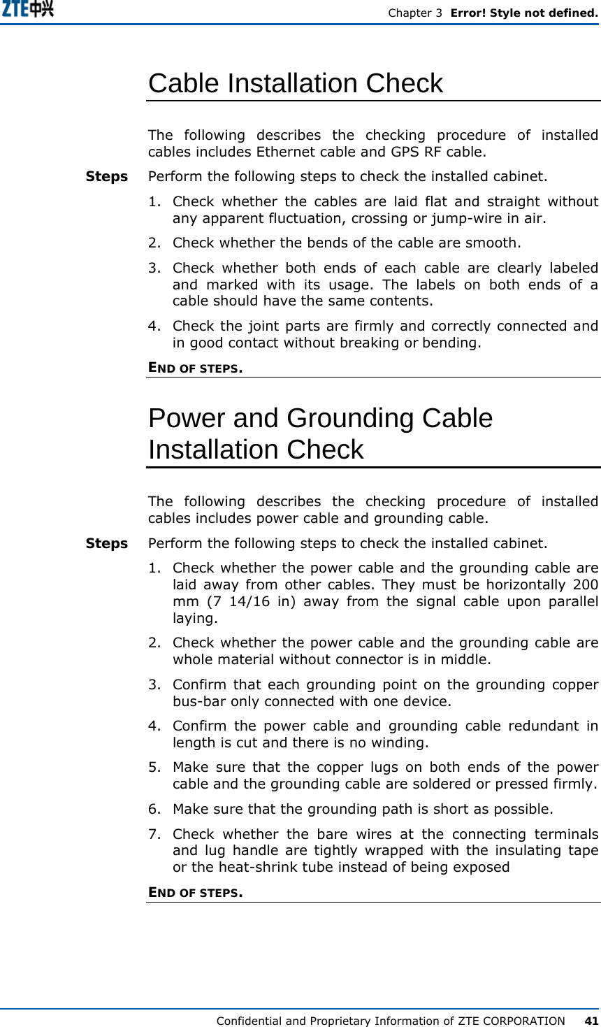  Chapter 3  Error! Style not defined. Confidential and Proprietary Information of ZTE CORPORATION      41 Cable Installation Check The following describes the checking procedure of installed cables includes Ethernet cable and GPS RF cable. Perform the following steps to check the installed cabinet. 1.  Check whether the cables are laid flat and straight without any apparent fluctuation, crossing or jump-wire in air.  2.  Check whether the bends of the cable are smooth.  3.  Check whether both ends of each cable are clearly labeled and marked with its usage. The labels on both ends of a cable should have the same contents. 4.  Check the joint parts are firmly and correctly connected and in good contact without breaking or bending.  END OF STEPS. Power and Grounding Cable Installation Check The following describes the checking procedure of installed cables includes power cable and grounding cable. Perform the following steps to check the installed cabinet. 1.  Check whether the power cable and the grounding cable are laid away from other cables. They must be horizontally 200 mm (7 14/16 in) away from the signal cable upon parallel laying.  2.  Check whether the power cable and the grounding cable are whole material without connector is in middle.  3.  Confirm that each grounding point on the grounding copper bus-bar only connected with one device. 4.  Confirm the power cable and grounding cable redundant in length is cut and there is no winding. 5.  Make sure that the copper lugs on both ends of the power cable and the grounding cable are soldered or pressed firmly. 6.  Make sure that the grounding path is short as possible.  7.  Check whether the bare wires at the connecting terminals and lug handle are tightly wrapped with the insulating tape or the heat-shrink tube instead of being exposed END OF STEPS. Steps Steps 