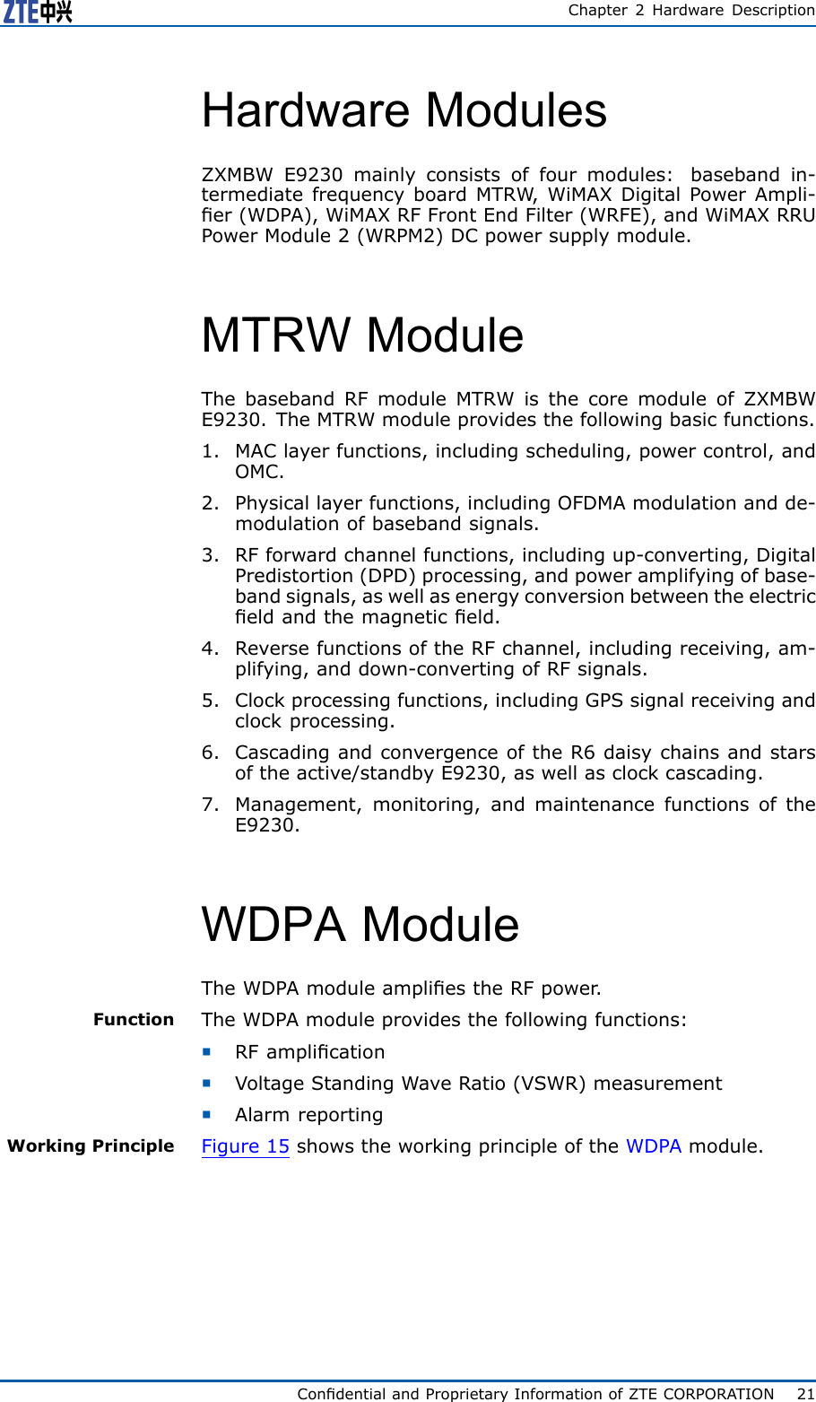 Chapter2HardwareDescriptionHardwareModulesZXMBWE9230mainlyconsistsoffourmodules:basebandin-termediatefrequencyboardMTRW ,WiMAXDigitalPowerAmpli-er(WDPA),WiMAXRFFrontEndFilter(WRFE),andWiMAXRRUPowerModule2(WRPM2)DCpowersupplymodule.MTRWModuleThebasebandRFmoduleMTRWisthecoremoduleofZXMBWE9230.TheMTRWmoduleprovidesthefollowingbasicfunctions.1.MAClayerfunctions,includingscheduling,powercontrol,andOMC.2.Physicallayerfunctions,includingOFDMAmodulationandde-modulationofbasebandsignals.3.RFforwardchannelfunctions,includingup-converting,DigitalPredistortion(DPD)processing,andpoweramplifyingofbase-bandsignals,aswellasenergyconversionbetweentheelectriceldandthemagneticeld.4.ReversefunctionsoftheRFchannel,includingreceiving,am-plifying,anddown-convertingofRFsignals.5.Clockprocessingfunctions,includingGPSsignalreceivingandclockprocessing.6.CascadingandconvergenceoftheR6daisychainsandstarsoftheactive/standbyE9230,aswellasclockcascading.7.Management,monitoring,andmaintenancefunctionsoftheE9230.WDPAModuleTheWDPAmoduleampliestheRFpower .FunctionTheWDPAmoduleprovidesthefollowingfunctions:�RFamplication�VoltageStandingWaveRatio(VSWR)measurement�AlarmreportingWorkingPrincipleFigure15showstheworkingprincipleoftheWDPAmodule.CondentialandProprietaryInformationofZTECORPORATION21