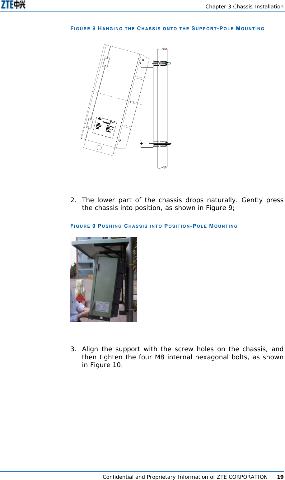   Chapter 3 Chassis Installation  Confidential and Proprietary Information of ZTE CORPORATION      19 FIGURE 8 HANGING THE CHASSIS ONTO THE SUPPORT-POLE MOUNTING    2. The lower part of the chassis drops naturally. Gently press the chassis into position, as shown in Figure 9; FIGURE 9 PUSHING CHASSIS INTO POSITION-POLE MOUNTING   3. Align the support with the screw holes on the chassis, and then tighten the four M8 internal hexagonal bolts, as shown in Figure 10.  