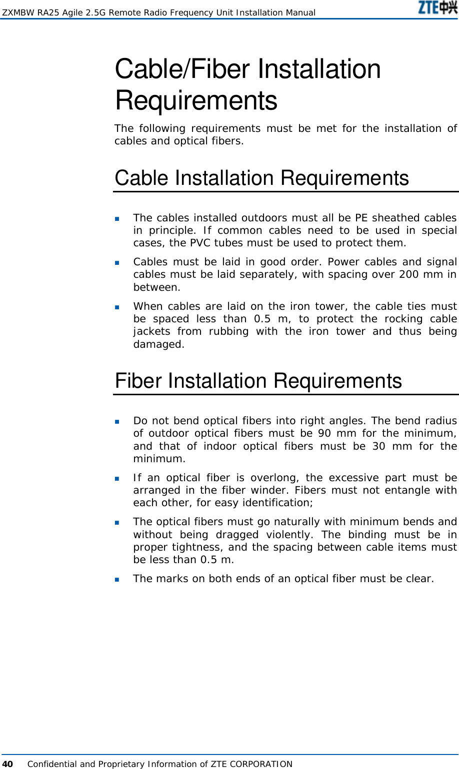  ZXMBW RA25 Agile 2.5G Remote Radio Frequency Unit Installation Manual  40      Confidential and Proprietary Information of ZTE CORPORATION  Cable/Fiber Installation Requirements The following requirements must be met for the installation of cables and optical fibers.  Cable Installation Requirements n The cables installed outdoors must all be PE sheathed cables in principle. If common cables need to be used in special cases, the PVC tubes must be used to protect them.  n Cables must be laid in good order. Power cables and signal cables must be laid separately, with spacing over 200 mm in between.  n When cables are laid on the iron tower, the cable ties must be spaced less than 0.5 m, to protect the rocking cable jackets from rubbing with the iron tower and thus being damaged.  Fiber Installation Requirements n Do not bend optical fibers into right angles. The bend radius of outdoor optical fibers must be 90 mm for the minimum, and that of indoor optical fibers must be 30 mm for the minimum.  n If an optical fiber is overlong, the excessive part must be arranged in the fiber winder. Fibers must not entangle with each other, for easy identification;  n The optical fibers must go naturally with minimum bends and without being dragged violently. The binding must be in proper tightness, and the spacing between cable items must be less than 0.5 m.  n The marks on both ends of an optical fiber must be clear.   