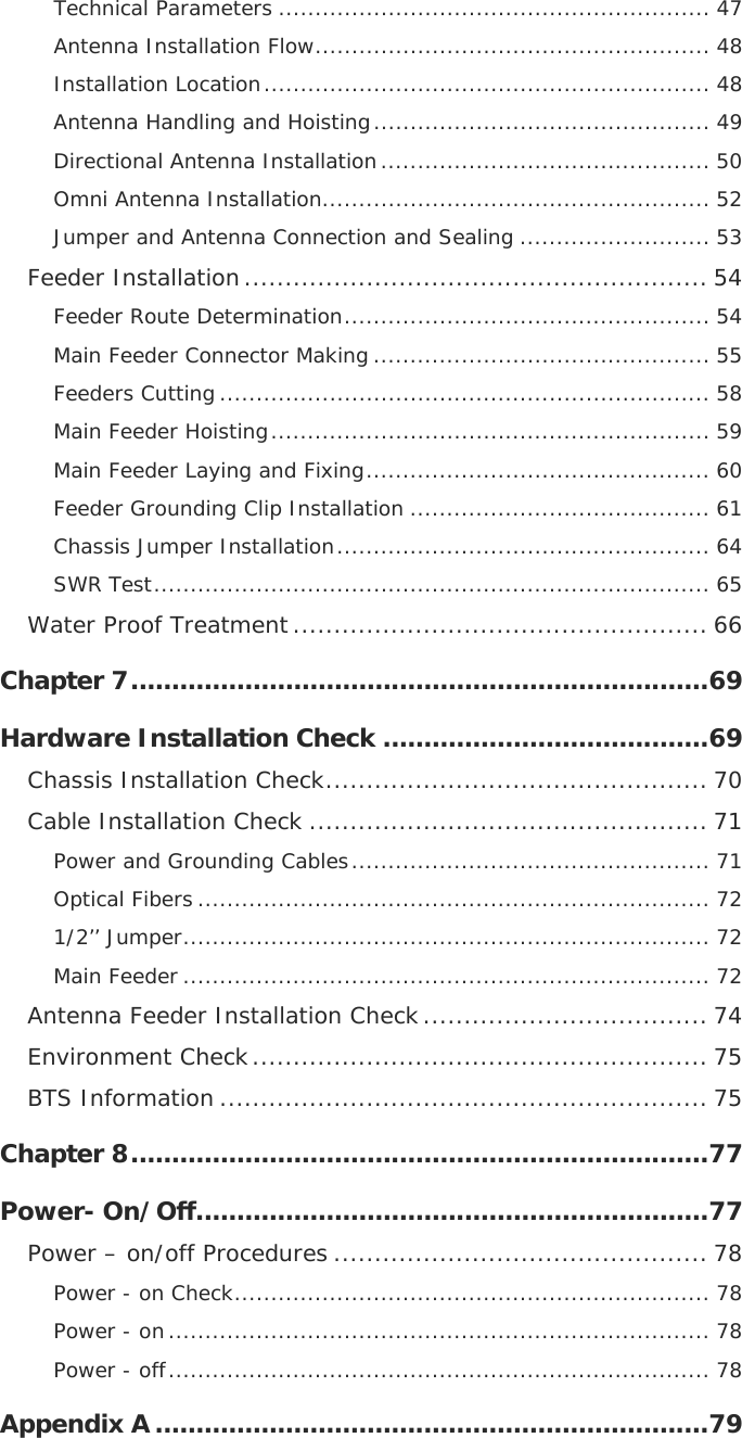  Technical Parameters ........................................................... 47 Antenna Installation Flow...................................................... 48 Installation Location............................................................. 48 Antenna Handling and Hoisting.............................................. 49 Directional Antenna Installation............................................. 50 Omni Antenna Installation..................................................... 52 Jumper and Antenna Connection and Sealing .......................... 53 Feeder Installation......................................................... 54 Feeder Route Determination.................................................. 54 Main Feeder Connector Making .............................................. 55 Feeders Cutting ................................................................... 58 Main Feeder Hoisting............................................................ 59 Main Feeder Laying and Fixing............................................... 60 Feeder Grounding Clip Installation ......................................... 61 Chassis Jumper Installation................................................... 64 SWR Test............................................................................ 65 Water Proof Treatment................................................... 66 Chapter 7.......................................................................69 Hardware Installation Check ........................................69 Chassis Installation Check............................................... 70 Cable Installation Check ................................................. 71 Power and Grounding Cables................................................. 71 Optical Fibers ...................................................................... 72 1/2’’ Jumper........................................................................ 72 Main Feeder ........................................................................ 72 Antenna Feeder Installation Check................................... 74 Environment Check........................................................ 75 BTS Information ............................................................ 75 Chapter 8.......................................................................77 Power- On/Off...............................................................77 Power – on/off Procedures .............................................. 78 Power - on Check................................................................. 78 Power - on.......................................................................... 78 Power - off.......................................................................... 78 Appendix A ....................................................................79 