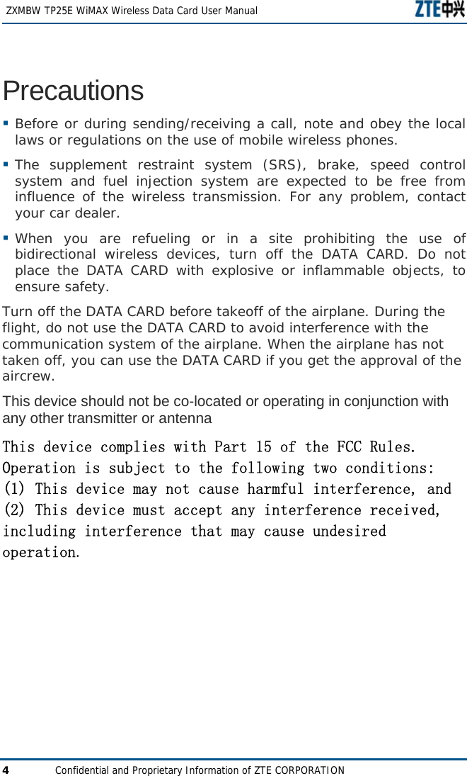   ZXMBW TP25E WiMAX Wireless Data Card User Manual 4  Confidential and Proprietary Information of ZTE CORPORATION Precautions  Before or during sending/receiving a call, note and obey the local laws or regulations on the use of mobile wireless phones.   The supplement restraint system (SRS), brake, speed control system and fuel injection system are expected to be free from influence of the wireless transmission. For any problem, contact your car dealer.   When you are refueling or in a site prohibiting the use of bidirectional wireless devices, turn off the DATA CARD. Do not place the DATA CARD with explosive or inflammable objects, to ensure safety.   Turn off the DATA CARD before takeoff of the airplane. During the flight, do not use the DATA CARD to avoid interference with the communication system of the airplane. When the airplane has not taken off, you can use the DATA CARD if you get the approval of the aircrew. This device should not be co-located or operating in conjunction with any other transmitter or antenna This device complies with Part 15 of the FCC Rules.  Operation is subject to the following two conditions:  (1) This device may not cause harmful interference, and  (2) This device must accept any interference received, including interference that may cause undesired operation.   
