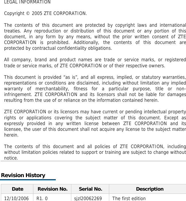    LEGAL INFORMATION  Copyright © 2005 ZTE CORPORATION.  The contents of this document are protected by copyright laws and international treaties. Any reproduction or distribution of this document or any portion of this document, in any form by any means, without the prior written consent of ZTE CORPORATION is prohibited. Additionally, the contents of this document are protected by contractual confidentiality obligations.  All company, brand and product names are trade or service marks, or registered trade or service marks, of ZTE CORPORATION or of their respective owners.  This document is provided “as is”, and all express, implied, or statutory warranties, representations or conditions are disclaimed, including without limitation any implied warranty of merchantability, fitness for a particular purpose, title or non-infringement. ZTE CORPORATION and its licensors shall not be liable for damages resulting from the use of or reliance on the information contained herein.  ZTE CORPORATION or its licensors may have current or pending intellectual property rights or applications covering the subject matter of this document. Except as expressly provided in any written license between ZTE CORPORATION and its licensee, the user of this document shall not acquire any license to the subject matter herein.  The contents of this document and all policies of ZTE CORPORATION, including without limitation policies related to support or training are subject to change without notice. Revision History Date  Revision No. Serial No.  Description 12/10/2006 R1. 0  sjzl20062269  The first edition       