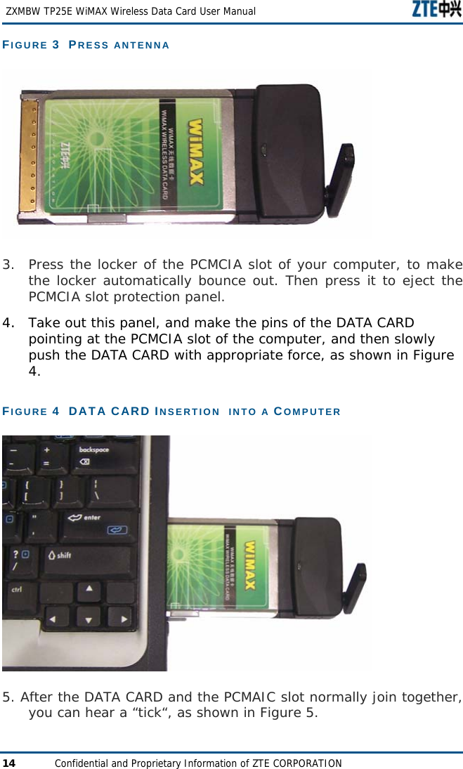   ZXMBW TP25E WiMAX Wireless Data Card User Manual 14  Confidential and Proprietary Information of ZTE CORPORATION FIGURE 3  PRESS ANTENNA  3. Press the locker of the PCMCIA slot of your computer, to make the locker automatically bounce out. Then press it to eject the PCMCIA slot protection panel.  4.  Take out this panel, and make the pins of the DATA CARD pointing at the PCMCIA slot of the computer, and then slowly push the DATA CARD with appropriate force, as shown in Figure 4. FIGURE 4  DATA CARD INSERTION  INTO A COMPUTER   5. After the DATA CARD and the PCMAIC slot normally join together, you can hear a “tick“, as shown in Figure 5.  