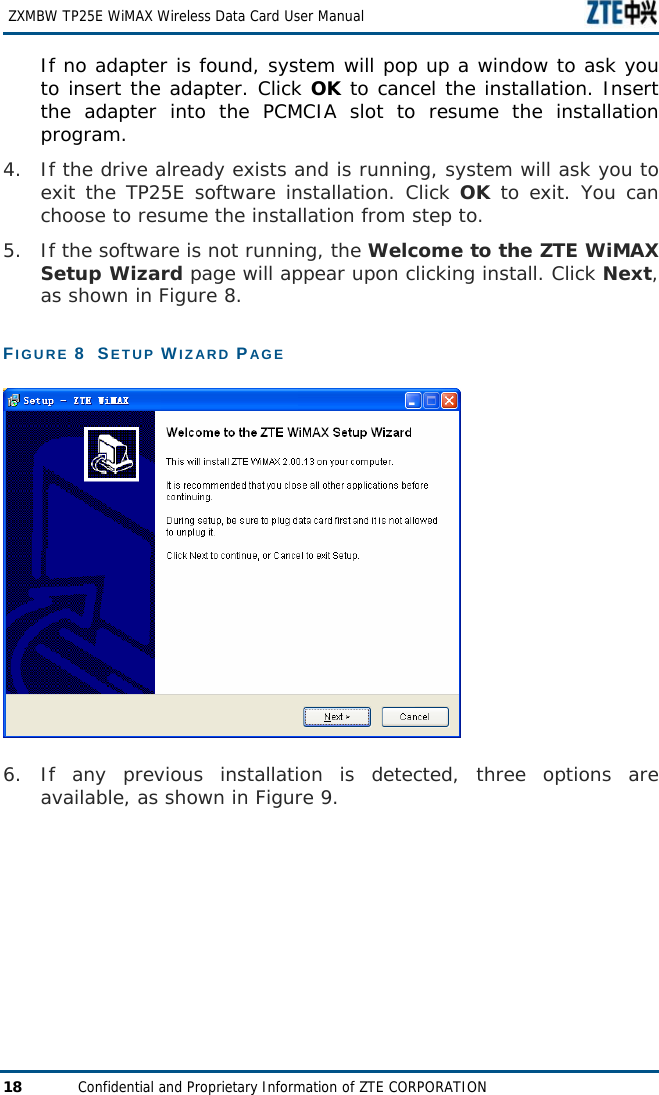   ZXMBW TP25E WiMAX Wireless Data Card User Manual 18  Confidential and Proprietary Information of ZTE CORPORATION If no adapter is found, system will pop up a window to ask you to insert the adapter. Click OK to cancel the installation. Insert the adapter into the PCMCIA slot to resume the installation program. 4. If the drive already exists and is running, system will ask you to exit the TP25E software installation. Click OK to exit. You can choose to resume the installation from step to. 5. If the software is not running, the Welcome to the ZTE WiMAX Setup Wizard page will appear upon clicking install. Click Next, as shown in Figure 8.  FIGURE 8  SETUP WIZARD PAGE  6. If any previous installation is detected, three options are available, as shown in Figure 9.  