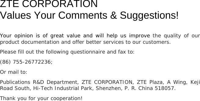   ZTE CORPORATION Values Your Comments &amp; Suggestions! Your opinion is of great value and will help us improve the quality of our product documentation and offer better services to our customers. Please fill out the following questionnaire and fax to:  (86) 755-26772236;  Or mail to:  Publications R&amp;D Department, ZTE CORPORATION, ZTE Plaza, A Wing, Keji Road South, Hi-Tech Industrial Park, Shenzhen, P. R. China 518057. Thank you for your cooperation! 