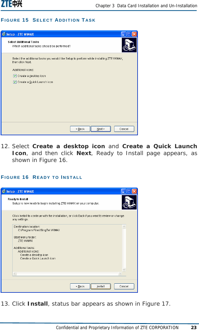  Chapter 3  Data Card Installation and Un-Installation Confidential and Proprietary Information of ZTE CORPORATION 23 FIGURE 15  SELECT ADDITION TASK  12. Select Create a desktop icon and Create a Quick Launch Icon, and then click Next, Ready to Install page appears, as shown in Figure 16. FIGURE 16  READY TO INSTALL  13. Click Install, status bar appears as shown in Figure 17. 