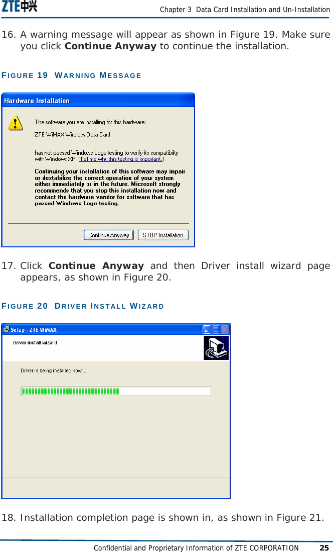  Chapter 3  Data Card Installation and Un-Installation Confidential and Proprietary Information of ZTE CORPORATION 25 16. A warning message will appear as shown in Figure 19. Make sure you click Continue Anyway to continue the installation. FIGURE 19  WARNING MESSAGE  17. Click  Continue Anyway and then Driver install wizard page appears, as shown in Figure 20. FIGURE 20  DRIVER INSTALL WIZARD  18. Installation completion page is shown in, as shown in Figure 21. 