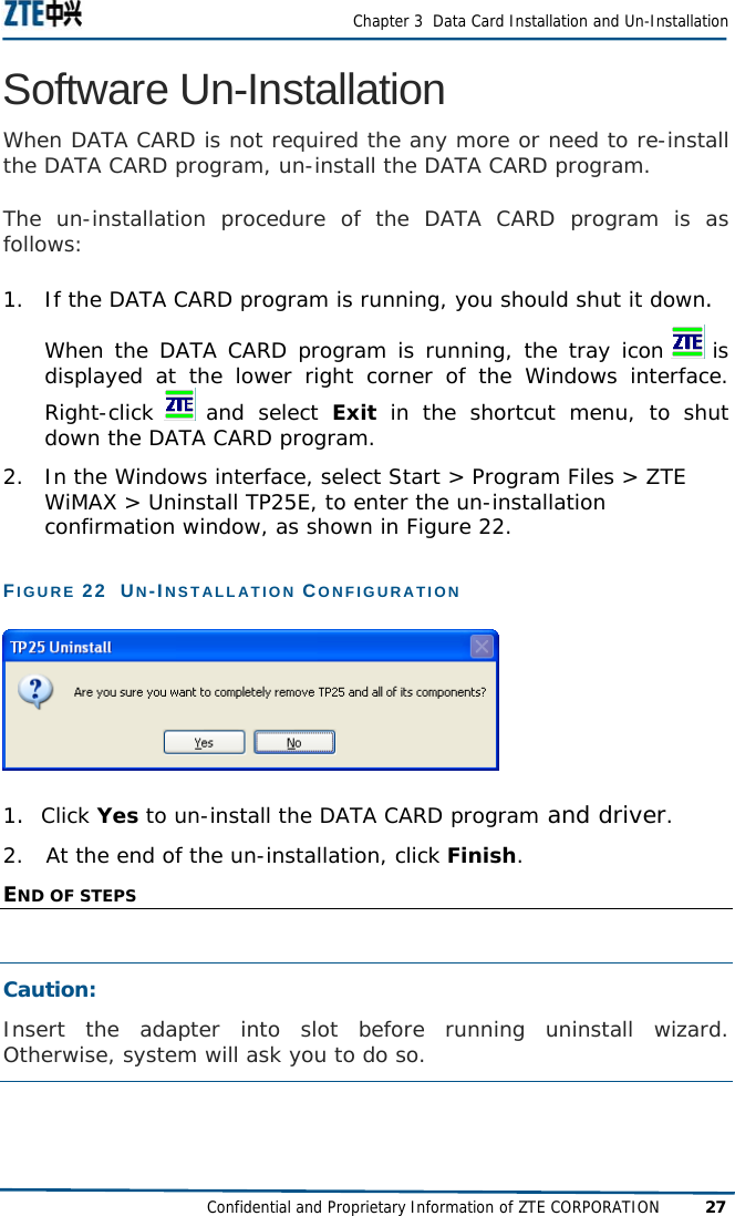  Chapter 3  Data Card Installation and Un-Installation Confidential and Proprietary Information of ZTE CORPORATION 27 Software Un-Installation When DATA CARD is not required the any more or need to re-install the DATA CARD program, un-install the DATA CARD program.  The un-installation procedure of the DATA CARD program is as follows:  1.  If the DATA CARD program is running, you should shut it down.  When the DATA CARD program is running, the tray icon   is displayed at the lower right corner of the Windows interface. Right-click   and  select  Exit in the shortcut menu, to shut down the DATA CARD program.  2.  In the Windows interface, select Start &gt; Program Files &gt; ZTE WiMAX &gt; Uninstall TP25E, to enter the un-installation confirmation window, as shown in Figure 22.  FIGURE 22  UN-INSTALLATION CONFIGURATION   1.  Click Yes to un-install the DATA CARD program and driver.  2.   At the end of the un-installation, click Finish.  END OF STEPS  Caution:  Insert the adapter into slot before running uninstall wizard. Otherwise, system will ask you to do so. 