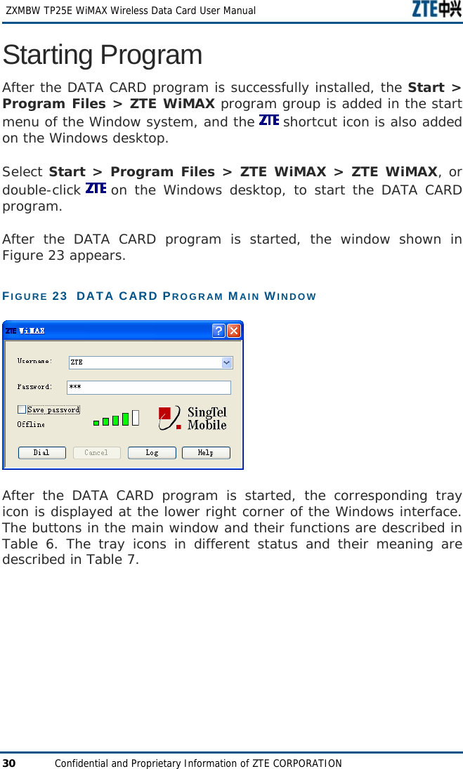  ZXMBW TP25E WiMAX Wireless Data Card User Manual 30  Confidential and Proprietary Information of ZTE CORPORATION Starting Program After the DATA CARD program is successfully installed, the Start &gt; Program Files &gt; ZTE WiMAX program group is added in the start menu of the Window system, and the   shortcut icon is also added on the Windows desktop.  Select Start &gt; Program Files &gt; ZTE WiMAX &gt; ZTE WiMAX, or double-click   on the Windows desktop, to start the DATA CARD program.  After the DATA CARD program is started, the window shown in Figure 23 appears.  FIGURE 23  DATA CARD PROGRAM MAIN WINDOW   After the DATA CARD program is started, the corresponding tray icon is displayed at the lower right corner of the Windows interface. The buttons in the main window and their functions are described in Table 6. The tray icons in different status and their meaning are described in Table 7. 