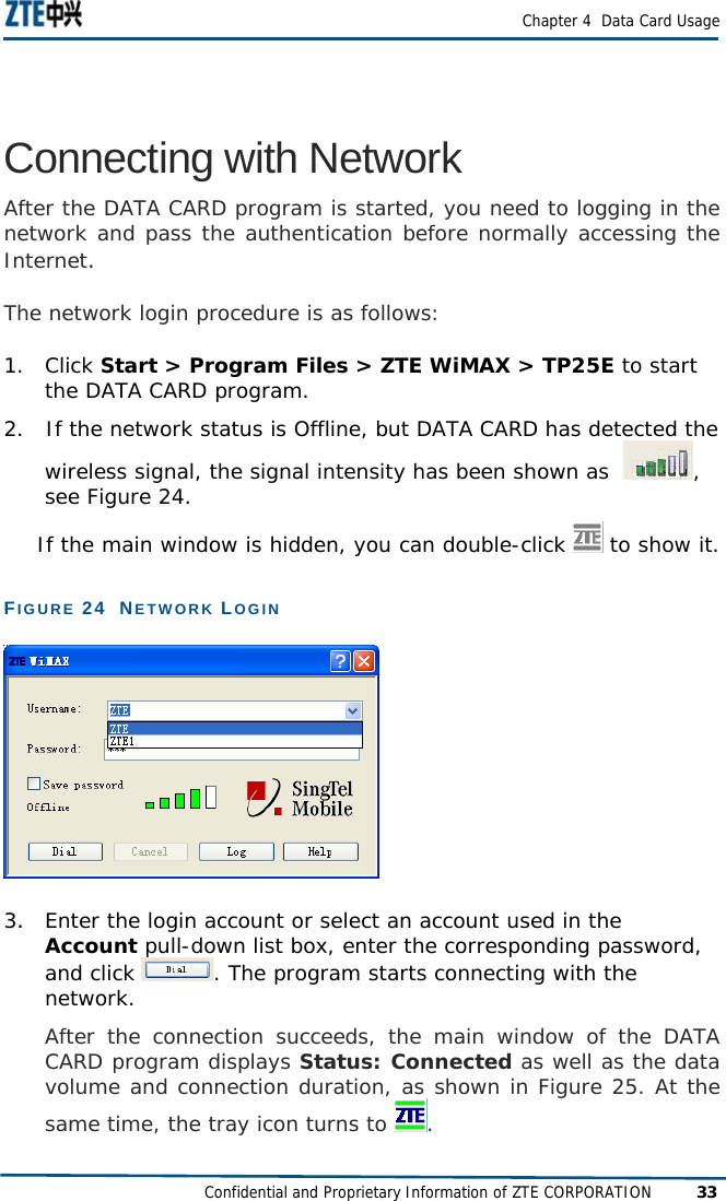  Chapter 4  Data Card Usage Confidential and Proprietary Information of ZTE CORPORATION 33 Connecting with Network After the DATA CARD program is started, you need to logging in the network and pass the authentication before normally accessing the Internet.  The network login procedure is as follows: 1.   Click Start &gt; Program Files &gt; ZTE WiMAX &gt; TP25E to start the DATA CARD program.  2.   If the network status is Offline, but DATA CARD has detected the    wireless signal, the signal intensity has been shown as   , see Figure 24.   If the main window is hidden, you can double-click   to show it.  FIGURE 24  NETWORK LOGIN   3.  Enter the login account or select an account used in the Account pull-down list box, enter the corresponding password, and click  . The program starts connecting with the network.  After the connection succeeds, the main window of the DATA CARD program displays Status: Connected as well as the data volume and connection duration, as shown in Figure 25. At the same time, the tray icon turns to  .  