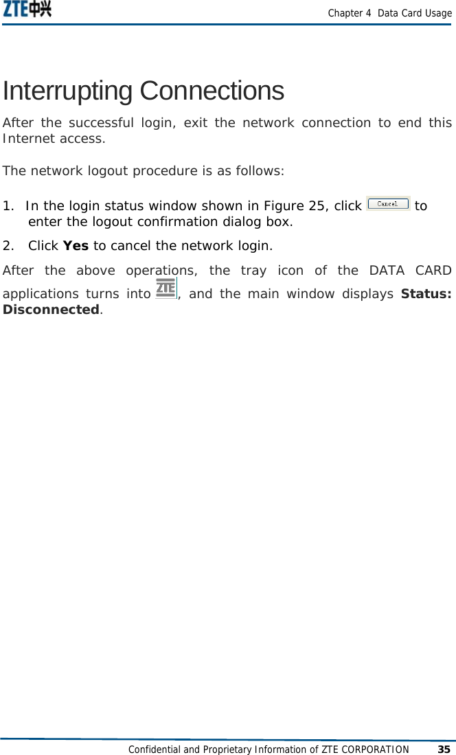  Chapter 4  Data Card Usage Confidential and Proprietary Information of ZTE CORPORATION 35 Interrupting Connections After the successful login, exit the network connection to end this Internet access.  The network logout procedure is as follows: 1.  In the login status window shown in Figure 25, click   to         enter the logout confirmation dialog box.  2. Click Yes to cancel the network login.  After the above operations, the tray icon of the DATA CARD applications turns into  , and the main window displays Status: Disconnected.  