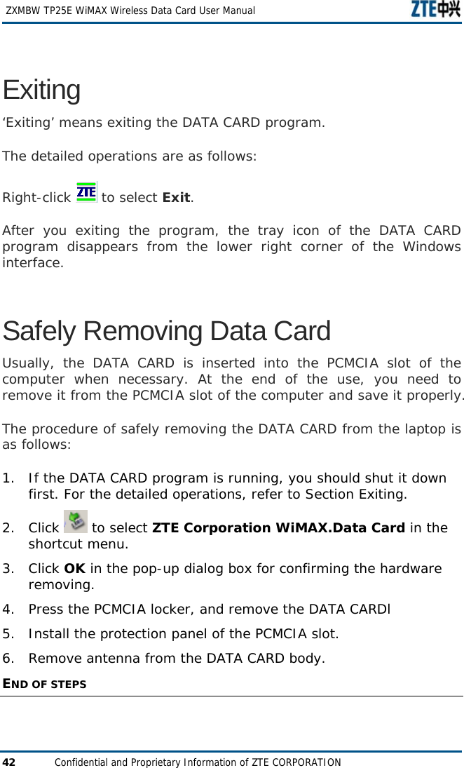   ZXMBW TP25E WiMAX Wireless Data Card User Manual 42  Confidential and Proprietary Information of ZTE CORPORATION Exiting ‘Exiting’ means exiting the DATA CARD program.  The detailed operations are as follows: Right-click   to select Exit. After you exiting the program, the tray icon of the DATA CARD program disappears from the lower right corner of the Windows interface.  Safely Removing Data Card Usually, the DATA CARD is inserted into the PCMCIA slot of the computer when necessary. At the end of the use, you need to remove it from the PCMCIA slot of the computer and save it properly.  The procedure of safely removing the DATA CARD from the laptop is as follows:  1. If the DATA CARD program is running, you should shut it down first. For the detailed operations, refer to Section Exiting.  2. Click   to select ZTE Corporation WiMAX.Data Card in the shortcut menu.  3. Click OK in the pop-up dialog box for confirming the hardware removing.  4.  Press the PCMCIA locker, and remove the DATA CARDl 5.  Install the protection panel of the PCMCIA slot. 6.  Remove antenna from the DATA CARD body. END OF STEPS  