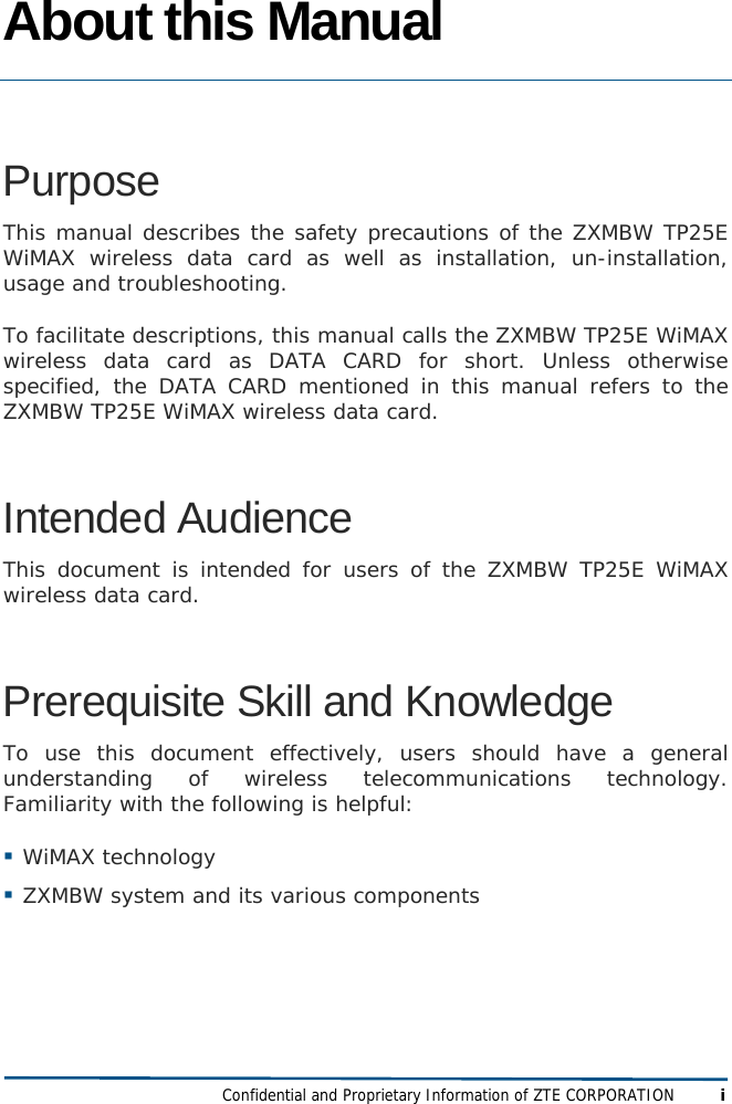  Confidential and Proprietary Information of ZTE CORPORATION i About this Manual  Purpose  This manual describes the safety precautions of the ZXMBW TP25E WiMAX wireless data card as well as installation, un-installation, usage and troubleshooting.  To facilitate descriptions, this manual calls the ZXMBW TP25E WiMAX wireless data card as DATA CARD for short. Unless otherwise specified, the DATA CARD mentioned in this manual refers to the ZXMBW TP25E WiMAX wireless data card. Intended Audience This document is intended for users of the ZXMBW TP25E WiMAX wireless data card.  Prerequisite Skill and Knowledge To use this document effectively, users should have a general understanding of wireless telecommunications technology. Familiarity with the following is helpful:  WiMAX technology  ZXMBW system and its various components 