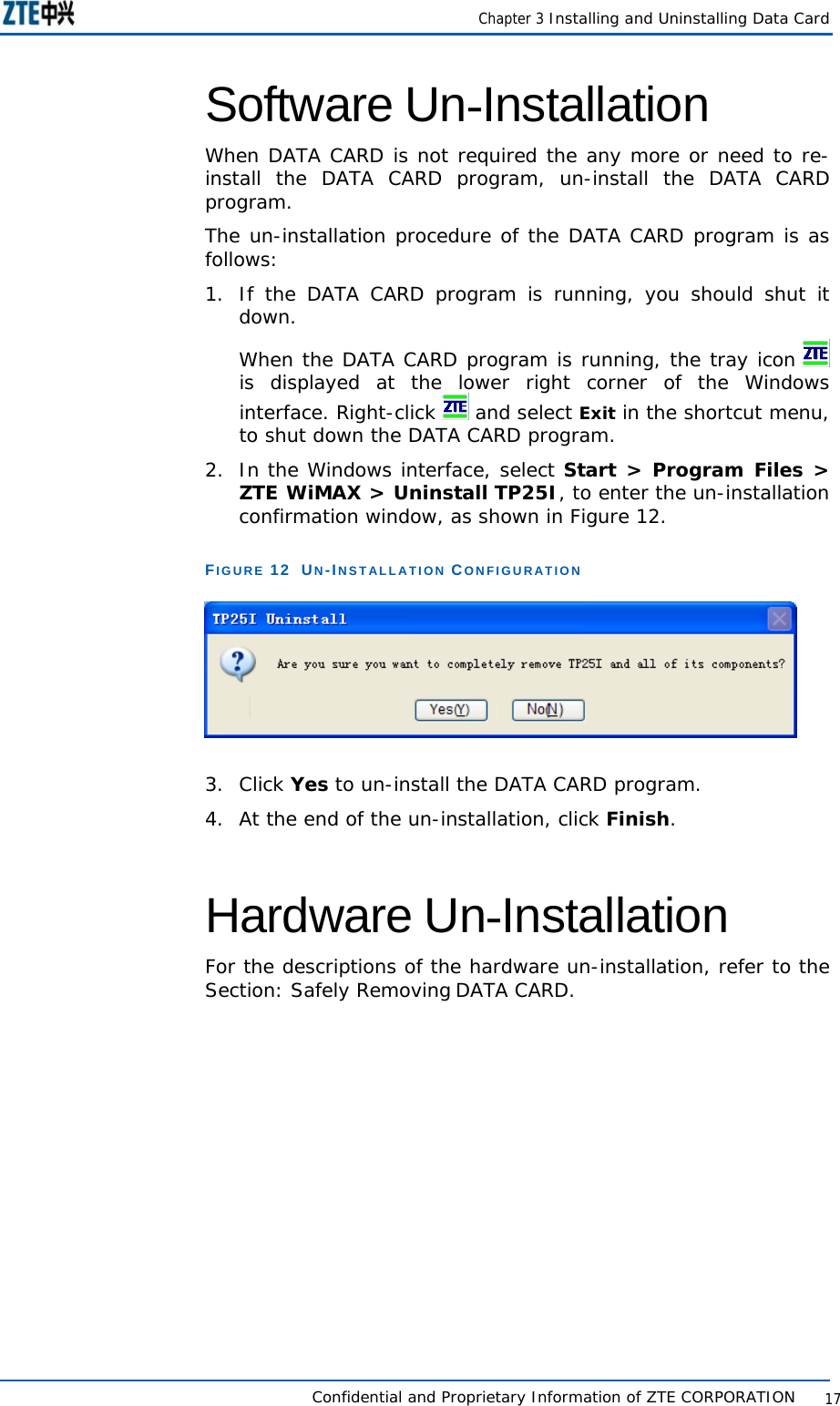    Chapter 3 Installing and Uninstalling Data Card   Confidential and Proprietary Information of ZTE CORPORATION           17Software Un-Installation  When DATA CARD is not required the any more or need to re-install the DATA CARD program, un-install the DATA CARD program.  The un-installation procedure of the DATA CARD program is as follows:  1.  If the DATA CARD program is running, you should shut it down.  When the DATA CARD program is running, the tray icon   is displayed at the lower right corner of the Windows interface. Right-click   and select Exit in the shortcut menu, to shut down the DATA CARD program.  2.  In the Windows interface, select Start &gt; Program Files &gt; ZTE WiMAX &gt; Uninstall TP25I, to enter the un-installation confirmation window, as shown in Figure 12.  FIGURE 12  UN-INSTALLATION CONFIGURATION   3. Click Yes to un-install the DATA CARD program.  4.  At the end of the un-installation, click Finish.  Hardware Un-Installation  For the descriptions of the hardware un-installation, refer to the Section: Safely Removing DATA CARD. 