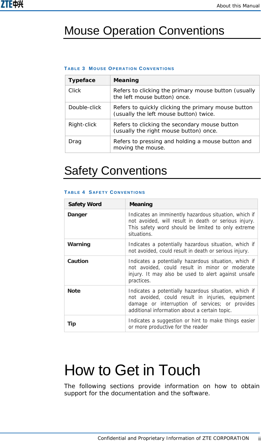    About this Manual   Confidential and Proprietary Information of ZTE CORPORATION           iiiMouse Operation Conventions  TABLE 3  MOUSE OPERATION CONVENTIONS Typeface  Meaning Click  Refers to clicking the primary mouse button (usually the left mouse button) once. Double-click  Refers to quickly clicking the primary mouse button (usually the left mouse button) twice. Right-click  Refers to clicking the secondary mouse button (usually the right mouse button) once. Drag  Refers to pressing and holding a mouse button and moving the mouse. Safety Conventions TABLE 4  SAFETY CONVENTIONS Safety Word  Meaning Danger  Indicates an imminently hazardous situation, which if not avoided, will result in death or serious injury. This safety word should be limited to only extreme situations. Warning  Indicates a potentially hazardous situation, which if not avoided, could result in death or serious injury. Caution   Indicates a potentially hazardous situation, which if not avoided, could result in minor or moderate injury. It may also be used to alert against unsafe practices. Note  Indicates a potentially hazardous situation, which if not avoided, could result in injuries, equipment damage or interruption of services; or provides additional information about a certain topic. Tip  Indicates a suggestion or hint to make things easier or more productive for the reader   How to Get in Touch The following sections provide information on how to obtain support for the documentation and the software. 